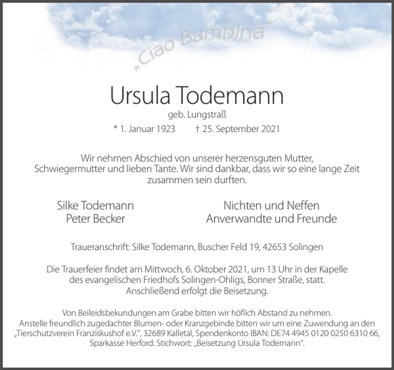 <p>Ursula Todemann<br />geb. Lungstraß<br />* 1. Januar 1923<br />† 25. September 2021</p><p>Wir nehmen Abschied von unserer herzensguten Mutter,<br />Schwiegermutter und lieben Tante. Wir sind dankbar, dass wir so eine lange Zeit<br />zusammen sein durften.</p><p>Silke Todemann<br />Peter Becker</p><p>Nichten und Neffen<br />Anverwandte und Freunde</p><p>Traueranschrift: Silke Todemann, Buscher Feld 19, 42653 Solingen<br />Die Trauerfeier findet am Mittwoch, 6. Oktober 2021, um 13 Uhr in der Kapelle<br />des evangelischen Friedhofs Solingen-Ohligs, Bonner Straße, statt.<br />Anschließend erfolgt die Beisetzung.<br />Von Beileidsbekundungen am Grabe bitten wir höflich Abstand zu nehmen.<br />Anstelle freundlich zugedachter Blumen- oder Kranzgebinde bitten wir um eine Zuwendung an den<br />„Tierschutzverein Franziskushof e.V.“, 32689 Kalletal, Spendenkonto IBAN: DE7945 012250 6310 66,<br />Sparkasse Herford. Stichwort: „Beisetzung Ursula Todemann“.</p>