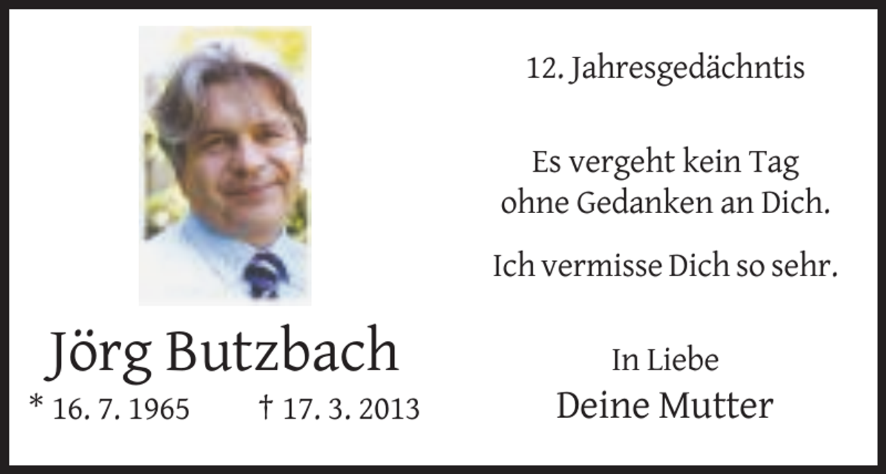 <p>12. Jahresgedächntis<br />Es vergeht kein Tag<br />ohne Gedanken an Dich.<br />Ich vermisse Dich so sehr.</p><p>Jörg Butzbach<br />* 16. 7. 1965</p><p>† 17. 3. 2013</p><p>In Liebe</p><p>Deine Mutter</p>