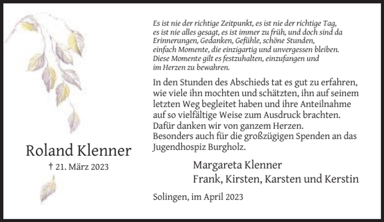 <p>Es ist nie der richtige Zeitpunkt, es ist nie der richtige Tag,<br />es ist nie alles gesagt, es ist immer zu früh, und doch sind da<br />Erinnerungen, Gedanken, Gefühle, schöne Stunden,<br />einfach Momente, die einzigartig und unvergessen bleiben.<br />Diese Momente gilt es festzuhalten, einzufangen und<br />im Herzen zu bewahren.</p><p>In den Stunden des Abschieds tat es gut zu erfahren,<br />wie viele ihn mochten und schätzten, ihn auf seinem<br />letzten Weg begleitet haben und ihre Anteilnahme<br />auf so vielfältige Weise zum Ausdruck brachten.<br />Dafür danken wir von ganzem Herzen.<br />Besonders auch für die großzügigen Spenden an das<br />Jugendhospiz Burgholz.</p><p>Roland Klenner<br />† 21. März 2023</p><p>Margareta Klenner<br />Frank, Kirsten, Karsten und Kerstin<br />Solingen, im April 2023</p>