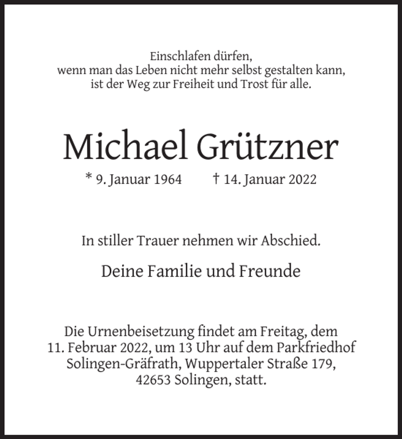 <p>Einschlafen dürfen,<br />wenn man das Leben nicht mehr selbst gestalten kann,<br />ist der Weg zur Freiheit und Trost für alle.</p><p>Michael Grützner<br />* 9. Januar 1964</p><p>† 14. Januar 2022</p><p>In stiller Trauer nehmen wir Abschied.</p><p>Deine Familie und Freunde</p><p>Die Urnenbeisetzung findet am Freitag, dem<br />11. Februar 2022, um 13 Uhr auf dem Parkfriedhof<br />Solingen-Gräfrath, Wuppertaler Straße 179,<br />42653 Solingen, statt.</p>