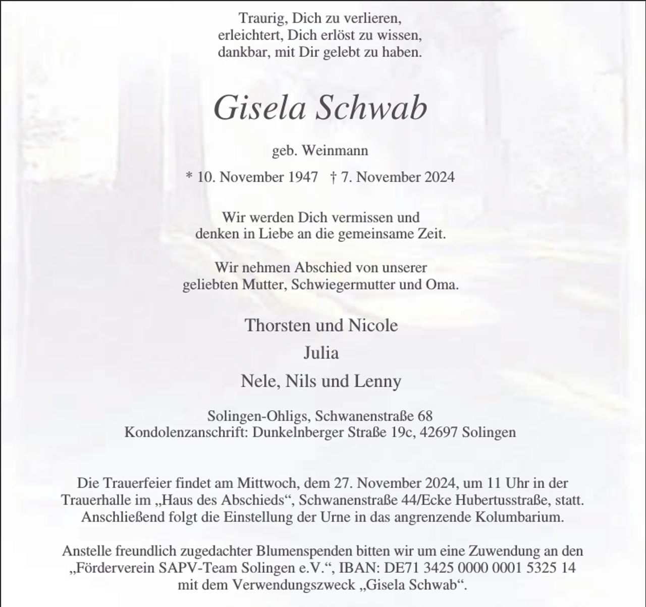 <p>Traurig, Dich zu verlieren,<br />erleichtert, Dich erlöst zu wissen,<br />dankbar, mit Dir gelebt zu haben.</p><p>Gisela Schwab<br />geb. Weinmann<br />* 10. November 1947 † 7. November 2024<br />Wir werden Dich vermissen und<br />denken in Liebe an die gemeinsame Zeit.<br />Wir nehmen Abschied von unserer<br />geliebten Mutter, Schwiegermutter und Oma.</p><p>Thorsten und Nicole<br />Julia<br />Nele, Nils und Lenny<br />Solingen-Ohligs, Schwanenstraße 68<br />Kondolenzanschrift: Dunkelnberger Straße 19c, 42697 Solingen<br />Die Trauerfeier findet am Mittwoch, dem 27. November 2024, um 11 Uhr in der<br />Trauerhalle im „Haus des Abschieds“, Schwanenstraße 44/Ecke Hubertusstraße, statt.<br />Anschließend folgt die Einstellung der Urne in das angrenzende Kolumbarium.<br />Anstelle freundlich zugedachter Blumenspenden bitten wir um eine Zuwendung an den<br />„Förderverein SAPV-Team Solingen e.V.“, IBAN: DE71 3425 01 5325 14<br />mit dem Verwendungszweck „Gisela Schwab“.</p>