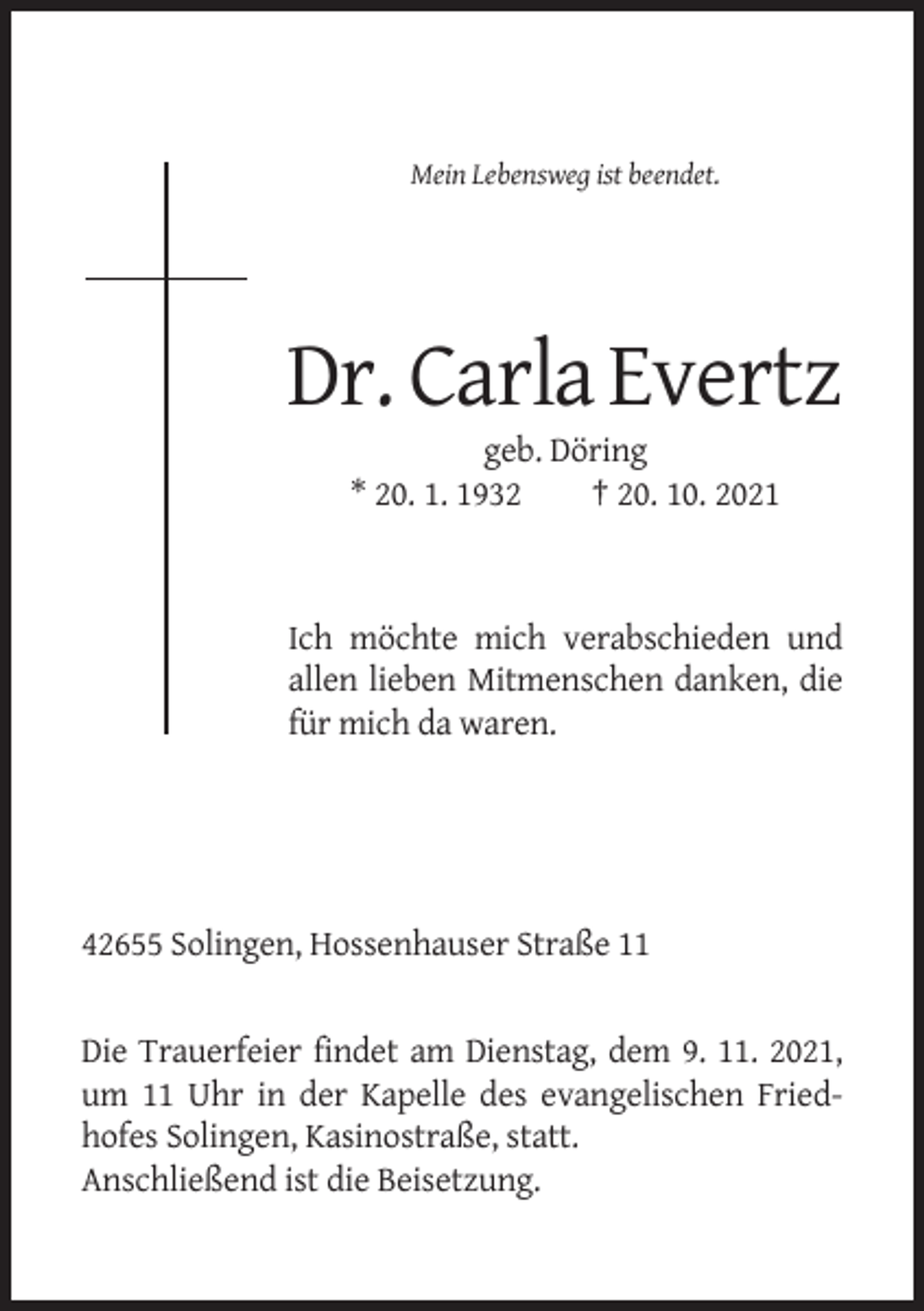 <p>Mein Lebensweg ist beendet.</p><p>Dr. Carla Evertz<br />geb. Döring<br />* 20. 1. 1932<br />† 20. 10. 2021</p><p>Ich möchte mich verabschieden und<br />allen lieben Mitmenschen danken, die<br />für mich da waren.</p><p>42655 Solingen, Hossenhauser Straße 11</p><p>Die Trauerfeier findet am Dienstag, dem 9. 11. 2021,<br />um 11 Uhr in der Kapelle des evangelischen Friedhofes Solingen, Kasinostraße, statt.<br />Anschließend ist die Beisetzung.</p>