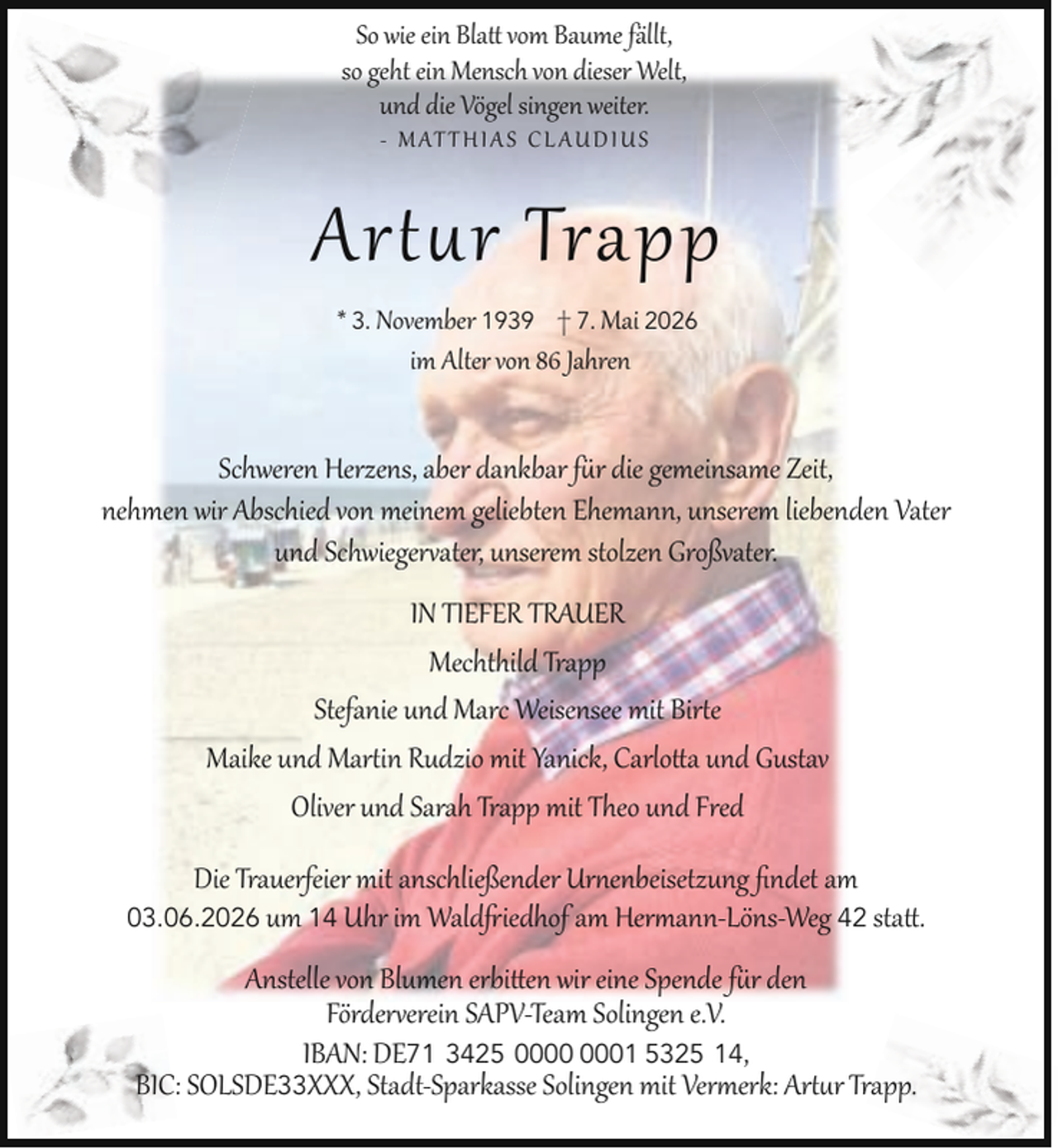 <p>So wie ein Bla vom Baume fällt,<br />so geht ein Mensch von dieser Welt,<br />und die Vögel singen weiter.<br />- M AT T H I A S C L A U D I U S</p><p>Ar r Trapp<br />* 3. November 1939 † 7. Mai 2026<br />im Alter von 86 Jahren</p><p>Schweren Herzens, aber dankbar f r die gemeinsame Zeit,<br />nehmen wir Abschied von meinem geliebten Ehemann, unserem liebenden Vater<br />und Schwieger ater, unserem stolzen Großvater.<br />IN TIEFER TRAUER<br />Mechthild Trapp<br />Stefanie und Marc Weisensee mit Bir e<br />Maike und Mar in Rudzio mit Yanick, Carlo a und Gustav<br />Oliver und Sarah Trapp mit Theo und Fred<br />Die Trauerfeier mit anschließender Ur enbeisetzung ﬁndet am<br />iedhof am Her ann-Löns-Weg 42 sta .</p><p>03.06.2026 um 14 Uhr im Wald</p><p>Anstelle von Blumen erbi en wir eine Spende f r den<br />Förder erein SAPV-Team Solingen e.V.<br />IBAN: DE71 3425 01 5325 14,<br />BIC: SOLSDE33XXX, Stadt-Sparkasse Solingen mit Ver erk: Ar r Trapp.</p>
