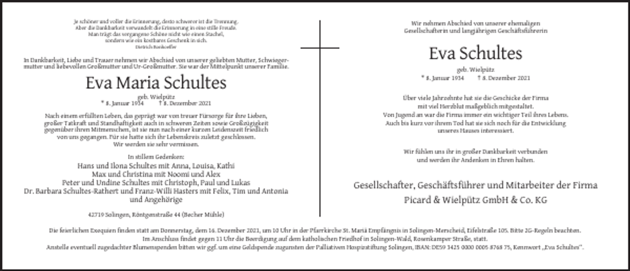 <p>Je schöner und voller die Erinnerung, desto schwerer ist die Trennung.<br />Aber die Dankbarkeit verwandelt die Erinnerung in eine stille Freude.<br />Man trägt das vergangene Schöne nicht wie einen Stachel,<br />sondern wie ein kostbares Geschenk in sich.</p><p>Wir nehmen Abschied von unserer ehemaligen<br />Gesellschafterin und langjährigen Geschäftsführerin</p><p>Dietrich Bonhoeffer</p><p>In Dankbarkeit, Liebe und Trauer nehmen wir Abschied von unserer geliebten Mutter, Schwiegermutter und liebevollen Großmutter und Ur-Großmutter. Sie war der Mittelpunkt unserer Familie.</p><p>Eva Schultes<br />geb. Wielpütz<br />* 8. Januar 1934<br />† 8. Dezember 2021</p><p>Eva Maria Schultes<br />geb. Wielpütz<br />* 8. Januar 1934<br />† 8. Dezember 2021<br />Nach einem erfüllten Leben, das geprägt war von treuer Fürsorge für ihre Lieben,<br />großer Tatkraft und Standhaftigkeit auch in schweren Zeiten sowie Großzügigkeit<br />gegenüber ihren Mitmenschen, ist sie nun nach einer kurzen Leidenszeit friedlich<br />von uns gegangen. Für sie hatte sich ihr Lebenskreis zuletzt geschlossen.<br />Wir werden sie sehr vermissen.</p><p>Über viele Jahrzehnte hat sie die Geschicke der Firma<br />mit viel Herzblut maßgeblich mitgestaltet.<br />Von Jugend an war die Firma immer ein wichtiger Teil ihres Lebens.<br />Auch bis kurz vor ihrem Tod hat sie sich noch für die Entwicklung<br />unseres Hauses interessiert.</p><p>In stillem Gedenken:</p><p>Wir fühlen uns ihr in großer Dankbarkeit verbunden<br />und werden ihr Andenken in Ehren halten.</p><p>Hans und Ilona Schultes mit Anna, Louisa, Kathi<br />Max und Christina mit Noomi und Alex<br />Peter und Undine Schultes mit Christoph, Paul und Lukas<br />Dr. Barbara Schultes-Rathert und Franz-Willi Hasters mit Felix, Tim und Antonia<br />und Angehörige</p><p>Gesellschafter, Geschäftsführer und Mitarbeiter der Firma<br />Picard &amp; Wielpütz GmbH &amp; Co. KG</p><p>42719 Solingen, Röntgenstraße 44 (Becher Mühle)<br />Die feierlichen Exequien finden statt am Donnerstag, dem 16. Dezember 2021, um 10 Uhr in der Pfarrkirche St. Mariä Empfängnis in Solingen-Merscheid, Eifelstraße 105. Bitte 2G-Regeln beachten.<br />Im Anschluss findet gegen 11 Uhr die Beerdigung auf dem katholischen Friedhof in Solingen-Wald, Rosenkamper Straße, statt.<br />Anstelle eventuell zugedachter Blumenspenden bitten wir ggf. um eine Geldspende zugunsten der Palliativen Hospizstiftung Solingen, IBAN: DE59 3425 05 8768 75, Kennwort „Eva Schultes“.</p>