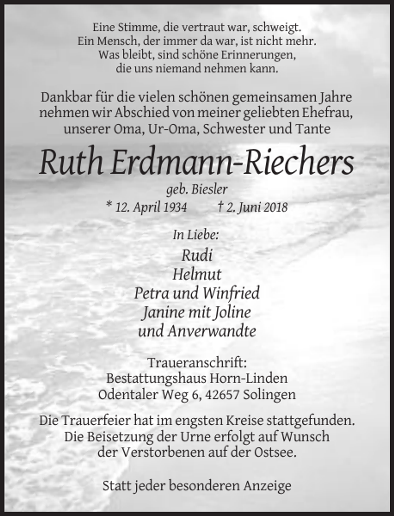<p>Eine Stimme, die vertraut war, schweigt.<br />Ein Mensch, der immer da war, ist nicht mehr.<br />Was bleibt, sind schöne Erinnerungen,<br />die uns niemand nehmen kann.</p><p>Dankbar für die vielen schönen gemeinsamen Jahre<br />nehmen wir Abschied von meiner geliebten Ehefrau,<br />unserer Oma, Ur-Oma, Schwester und Tante</p><p>Ruth Erdmann-Riechers<br />geb. Biesler<br />* 12. April 1934<br />† 2. Juni 2018<br />In Liebe:</p><p>Rudi<br />Helmut<br />Petra und Winfried<br />Janine mit Joline<br />und Anverwandte<br />Traueranschrift:<br />Bestattungshaus Horn-Linden<br />Odentaler Weg 6, 42657 Solingen<br />Die Trauerfeier hat im engsten Kreise stattgefunden.<br />Die Beisetzung der Urne erfolgt auf Wunsch<br />der Verstorbenen auf der Ostsee.<br />Statt jeder besonderen Anzeige</p>