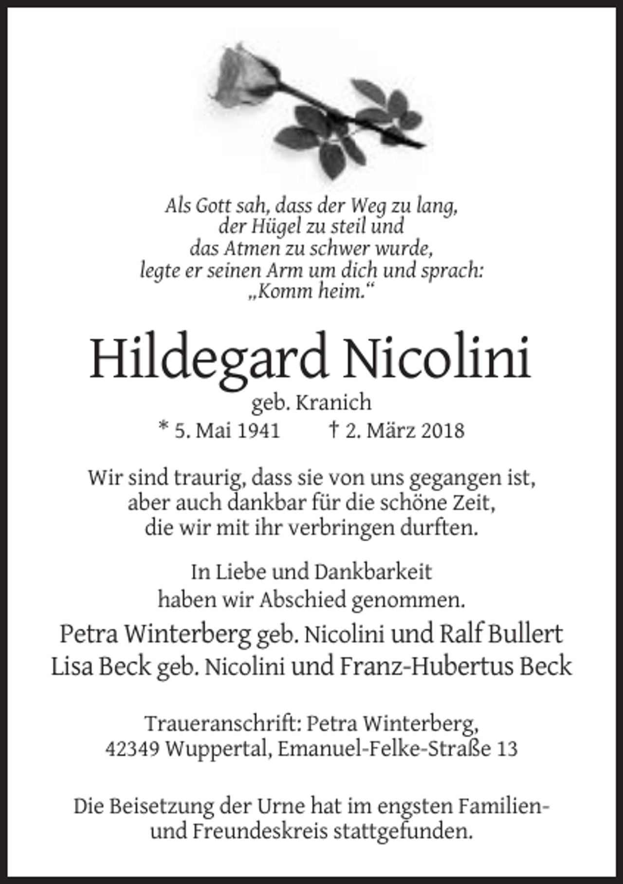 <p>Als Gott sah, dass der Weg zu lang,<br />der Hügel zu steil und<br />das Atmen zu schwer wurde,<br />legte er seinen Arm um dich und sprach:<br />„Komm heim.“</p><p>Hildegard Nicolini<br />geb. Kranich<br />* 5. Mai 1941<br />† 2. März 2018<br />Wir sind traurig, dass sie von uns gegangen ist,<br />aber auch dankbar für die schöne Zeit,<br />die wir mit ihr verbringen durften.<br />In Liebe und Dankbarkeit<br />haben wir Abschied genommen.</p><p>Petra Winterberg geb. Nicolini und Ralf Bullert<br />Lisa Beck geb. Nicolini und Franz-Hubertus Beck<br />Traueranschrift: Petra Winterberg,<br />42349 Wuppertal, Emanuel-Felke-Straße 13<br />Die Beisetzung der Urne hat im engsten Familienund Freundeskreis stattgefunden.</p>