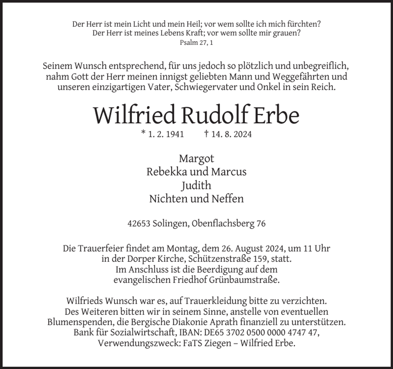 <p>Der Herr ist mein Licht und mein Heil; vor wem sollte ich mich fürchten?<br />Der Herr ist meines Lebens Kraft; vor wem sollte mir grauen?<br />Psalm 27, 1</p><p>Seinem Wunsch entsprechend, für uns jedoch so plötzlich und unbegreiflich,<br />nahm Gott der Herr meinen innigst geliebten Mann und Weggefährten und<br />unseren einzigartigen Vater, Schwiegervater und Onkel in sein Reich.</p><p>Wilfried Rudolf Erbe<br />* 1. 2. 1941</p><p>† 14. 8. 2024</p><p>Margot<br />Rebekka und Marcus<br />Judith<br />Nichten und Neffen<br />42653 Solingen, Obenflachsberg 76<br />Die Trauerfeier findet am Montag, dem 26. August 2024, um 11 Uhr<br />in der Dorper Kirche, Schützenstraße 159, statt.<br />Im Anschluss ist die Beerdigung auf dem<br />evangelischen Friedhof Grünbaumstraße.<br />Wilfrieds Wunsch war es, auf Trauerkleidung bitte zu verzichten.<br />Des Weiteren bitten wir in seinem Sinne, anstelle von eventuellen<br />Blumenspenden, die Bergische Diakonie Aprath finanziell zu unterstützen.<br />Bank für Sozialwirtschaft, IBAN: DE65 3702 0500 47,<br />Verwendungszweck: FaTS Ziegen – Wilfried Erbe.</p>
