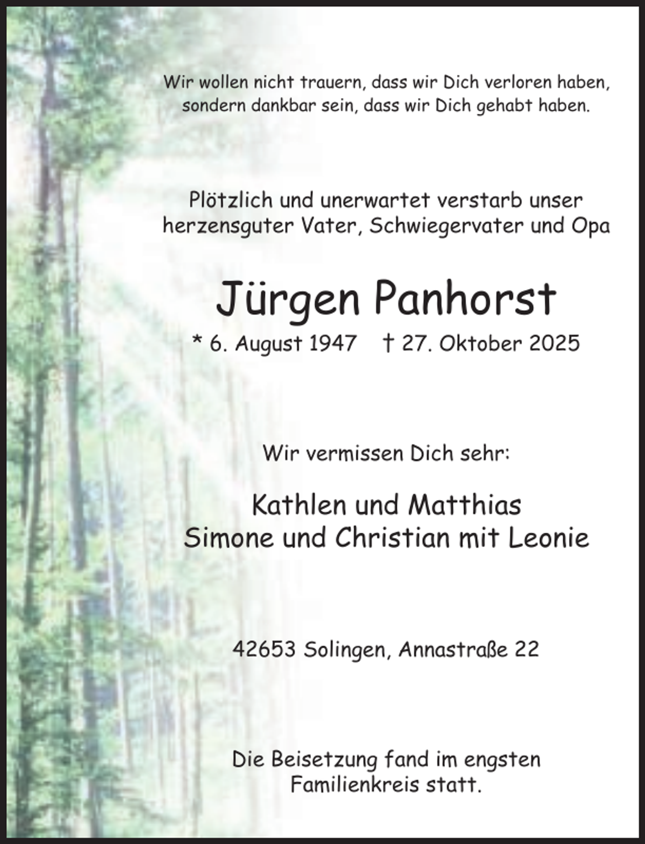 <p>Wir wollen nicht trauern, dass wir Dich verloren haben,<br />sondern dankbar sein, dass wir Dich gehabt haben.</p><p>Plötzlich und unerwartet verstarb unser<br />herzensguter Vater, Schwiegervater und Opa</p><p>Jürgen Panhorst<br />* 6. August 1947</p><p>† 27. Oktober 2025</p><p>Wir vermissen Dich sehr:</p><p>Kathlen und Matthias<br />Simone und Christian mit Leonie</p><p>42653 Solingen, Annastraße 22</p><p>Die Beisetzung fand im engsten<br />Familienkreis statt.</p>