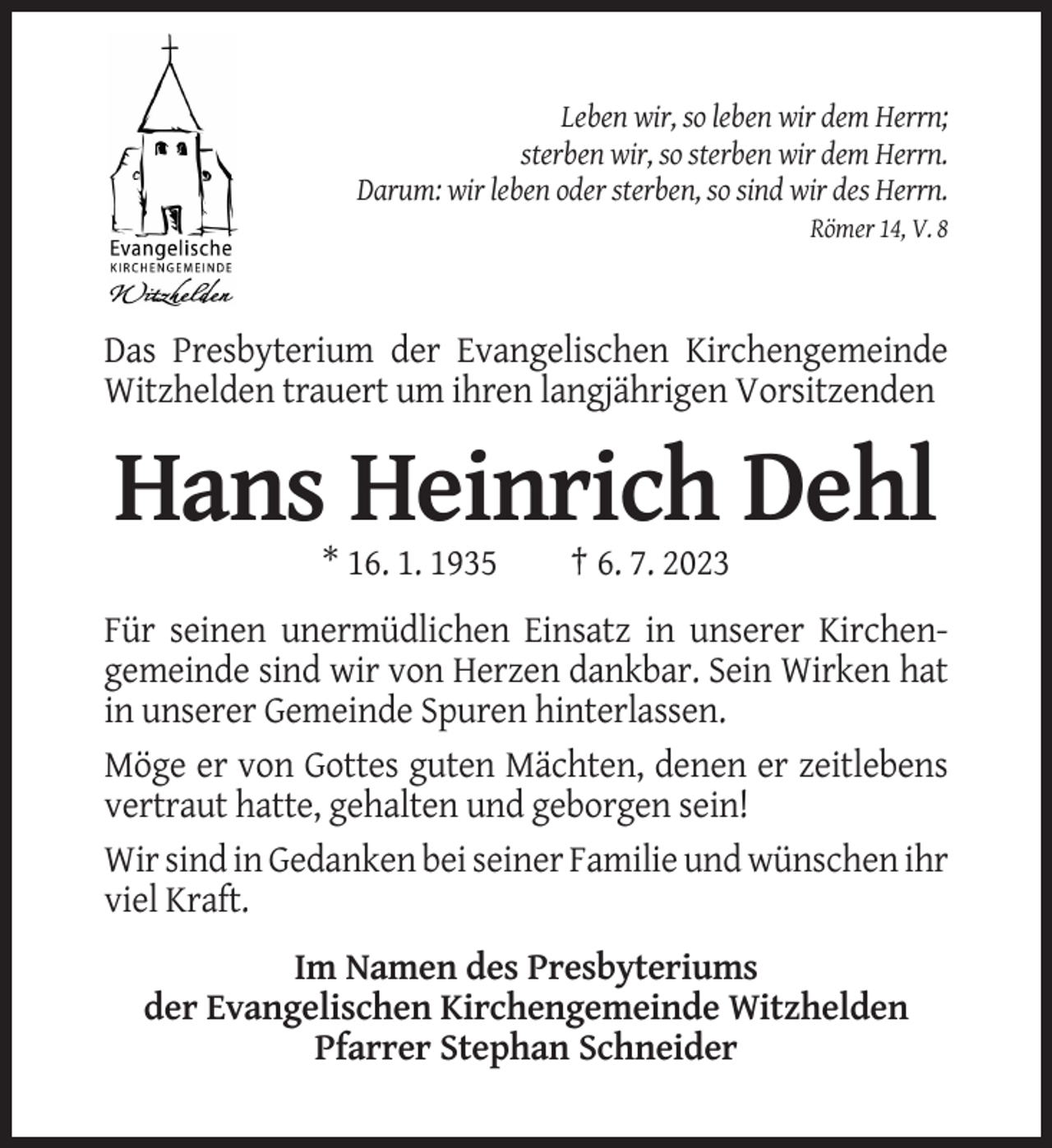 <p>Leben wir, so leben wir dem Herrn;<br />sterben wir, so sterben wir dem Herrn.<br />Darum: wir leben oder sterben, so sind wir des Herrn.<br />Römer 14, V. 8</p><p>Das Presbyterium der Evangelischen Kirchengemeinde<br />Witzhelden trauert um ihren langjährigen Vorsitzenden</p><p>Hans Heinrich Dehl<br />* 16. 1. 1935</p><p>† 6. 7. 2023</p><p>Für seinen unermüdlichen Einsatz in unserer Kirchengemeinde sind wir von Herzen dankbar. Sein Wirken hat<br />in unserer Gemeinde Spuren hinterlassen.<br />Möge er von Gottes guten Mächten, denen er zeitlebens<br />vertraut hatte, gehalten und geborgen sein!<br />Wir sind in Gedanken bei seiner Familie und wünschen ihr<br />viel Kraft.<br />Im Namen des Presbyteriums<br />der Evangelischen Kirchengemeinde Witzhelden<br />Pfarrer Stephan Schneider</p>