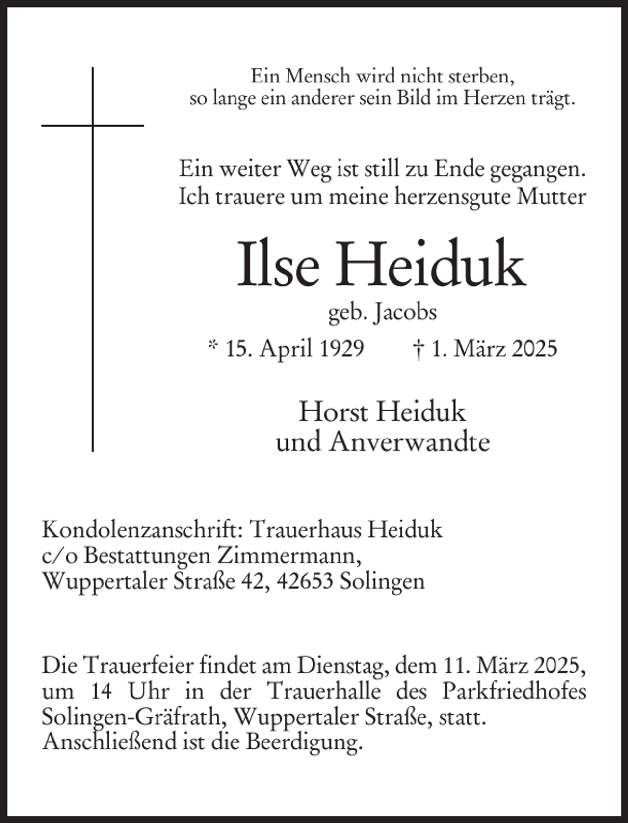 <p>Ein Mensch wird nicht sterben,<br />so lange ein anderer sein Bild im Herzen trägt.</p><p>Ein weiter Weg ist still zu Ende gegangen.<br />Ich trauere um meine herzensgute Mutter</p><p>Ilse Heiduk<br />geb. Jacobs</p><p>* 15. April 1929</p><p>† 1. März 2025</p><p>Horst Heiduk<br />und Anverwandte<br />Kondolenzanschrift: Trauerhaus Heiduk<br />c/o Bestattungen Zimmermann,<br />Wuppertaler Straße 42, 42653 Solingen<br />Die Trauerfeier findet am Dienstag, dem 11. März 2025,<br />um 14 Uhr in der Trauerhalle des Parkfriedhofes<br />Solingen-Gräfrath, Wuppertaler Straße, statt.<br />Anschließend ist die Beerdigung.</p>
