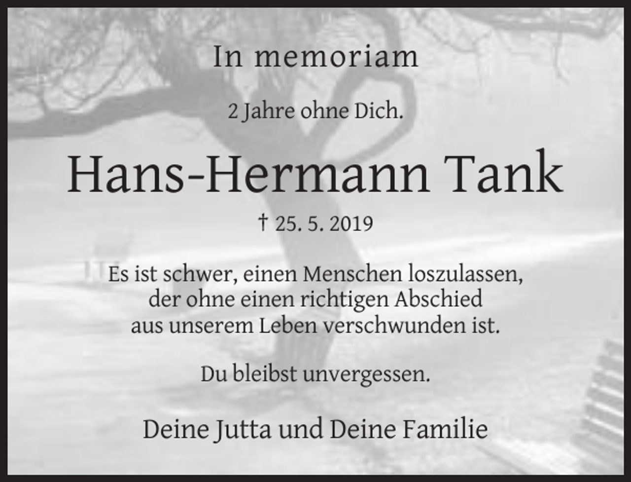 <p>In memoriam<br />2 Jahre ohne Dich.</p><p>Hans-Hermann Tank<br />† 25. 5. 2019<br />Es ist schwer, einen Menschen loszulassen,<br />der ohne einen richtigen Abschied<br />aus unserem Leben verschwunden ist.<br />Du bleibst unvergessen.</p><p>Deine Jutta und Deine Familie</p>