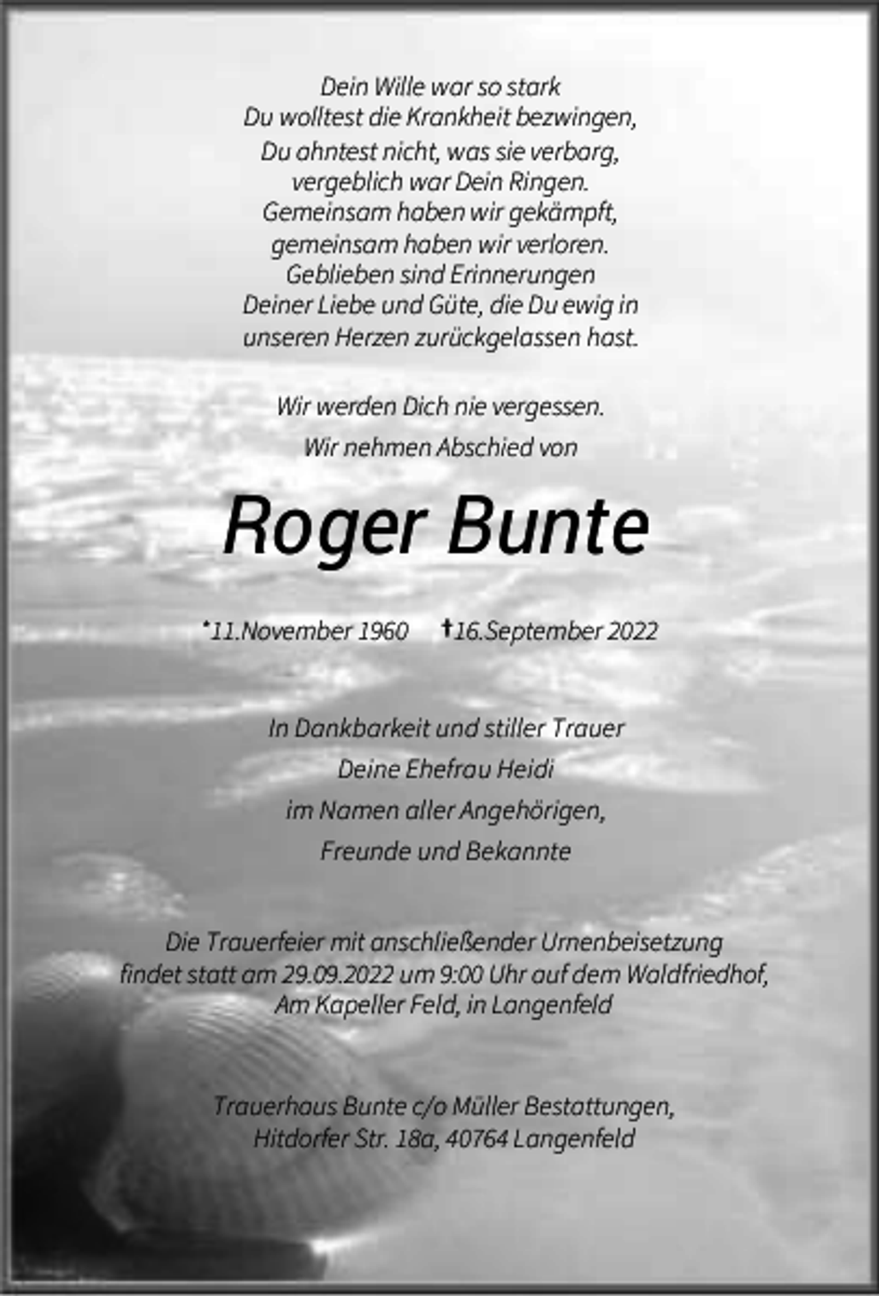 <p>Dein Wille war so stark<br />Du wolltest die Krankheit bezwingen,<br />Du ahntest nicht, was sie verbarg,<br />vergeblich war Dein Ringen.<br />Gemeinsam haben wir gekämpft,<br />gemeinsam haben wir verloren.<br />Geblieben sind Erinnerungen<br />Deiner Liebe und Güte, die Du ewig in<br />unseren Herzen zurückgelassen hast.<br />Wir werden Dich nie vergessen.<br />Wir nehmen Abschied von</p><p>Roger Bunte<br />*11.November 1960</p><p>†16.September 2022</p><p>In Dankbarkeit und stiller Trauer<br />Deine Ehefrau Heidi<br />im Namen aller Angehörigen,<br />Freunde und Bekannte<br />Die Trauerfeier mit anschließender Urnenbeisetzung<br />findet statt am 29.09.2022 um 9:00 Uhr auf dem Waldfriedhof,<br />Am Kapeller Feld, in Langenfeld<br />Trauerhaus Bunte c/o Müller Bestattungen,<br />Hitdorfer Str. 18a, 40764 Langenfeld</p>