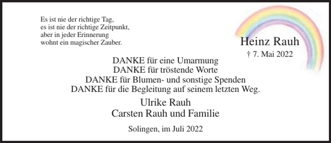<p>Es ist nie der richtige Tag,<br />es ist nie der richtige Zeitpunkt,<br />aber in jeder Erinnerung<br />wohnt ein magischer Zauber.</p><p>Heinz Rauh<br />† 7. Mai 2022</p><p>DANKE für eine Umarmung<br />DANKE für tröstende Worte<br />DANKE für Blumen- und sonstige Spenden<br />DANKE für die Begleitung auf seinem letzten Weg.</p><p>Ulrike Rauh<br />Carsten Rauh und Familie<br />Solingen, im Juli 2022</p>