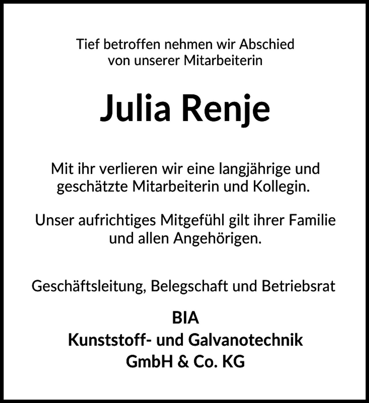 <p>Tief betroffen nehmen wir Abschied<br />von unserer Mitarbeiterin</p><p>Julia Renje<br />Mit ihr verlieren wir eine langjährige und<br />geschätzte Mitarbeiterin und Kollegin.<br />Unser aufrichtiges Mitgefühl gilt ihrer Familie<br />und allen Angehörigen.<br />Geschäftsleitung, Belegschaft und Betriebsrat</p><p>BIA<br />Kunststoff- und Galvanotechnik<br />GmbH &amp; Co. KG</p>