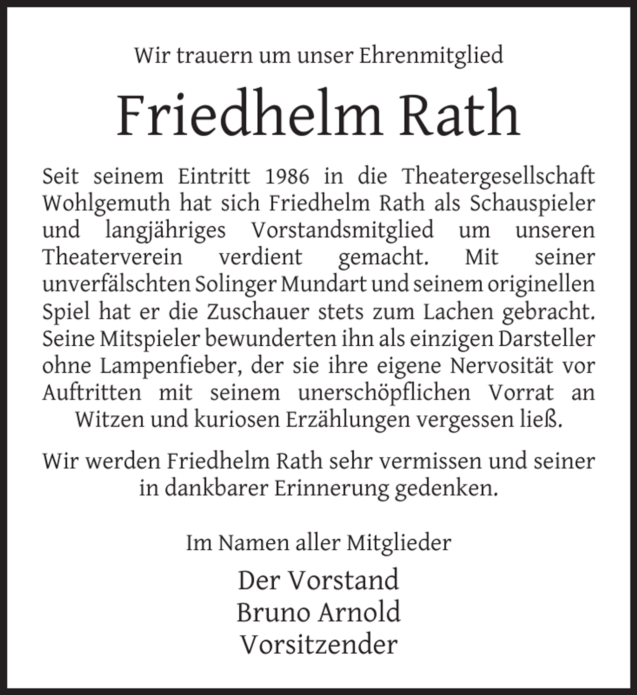 <p>Wir trauern um unser Ehrenmitglied</p><p>Friedhelm Rath<br />Seit seinem Eintritt 1986 in die Theatergesellschaft<br />Wohlgemuth hat sich Friedhelm Rath als Schauspieler<br />und langjähriges Vorstandsmitglied um unseren<br />Theaterverein verdient gemacht. Mit seiner<br />unverfälschten Solinger Mundart und seinem originellen<br />Spiel hat er die Zuschauer stets zum Lachen gebracht.<br />Seine Mitspieler bewunderten ihn als einzigen Darsteller<br />ohne Lampenﬁeber, der sie ihre eigene Nervosität vor<br />Auftritten mit seinem unerschöpﬂichen Vorrat an<br />Witzen und kuriosen Erzählungen vergessen ließ.<br />Wir werden Friedhelm Rath sehr vermissen und seiner<br />in dankbarer Erinnerung gedenken.<br />Im Namen aller Mitglieder</p><p>Der Vorstand<br />Bruno Arnold<br />Vorsitzender</p>