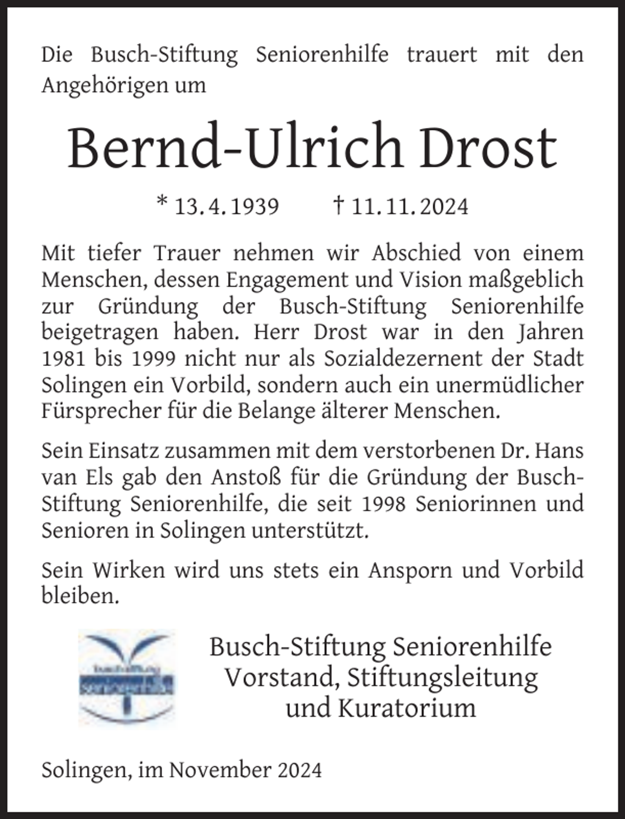 <p>Die Busch-Stiftung Seniorenhilfe trauert mit den<br />Angehörigen um</p><p>Bernd-Ulrich Drost<br />* 13. 4. 1939</p><p>† 11. 11. 2024</p><p>Mit tiefer Trauer nehmen wir Abschied von einem<br />Menschen, dessen Engagement und Vision maßgeblich<br />zur Gründung der Busch-Stiftung Seniorenhilfe<br />beigetragen haben. Herr Drost war in den Jahren<br />1981 bis 1999 nicht nur als Sozialdezernent der Stadt<br />Solingen ein Vorbild, sondern auch ein unermüdlicher<br />Fürsprecher für die Belange älterer Menschen.<br />Sein Einsatz zusammen mit dem verstorbenen Dr. Hans<br />van Els gab den Anstoß für die Gründung der BuschStiftung Seniorenhilfe, die seit 1998 Seniorinnen und<br />Senioren in Solingen unterstützt.<br />Sein Wirken wird uns stets ein Ansporn und Vorbild<br />bleiben.</p><p>Busch-Stiftung Seniorenhilfe<br />Vorstand, Stiftungsleitung<br />und Kuratorium<br />Solingen, im November 2024</p>