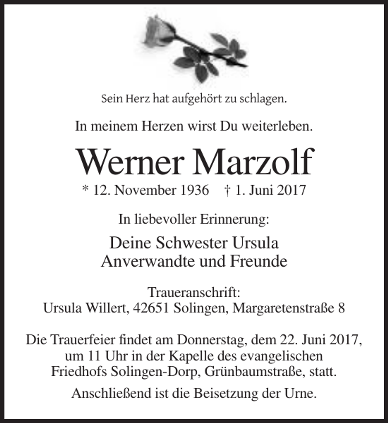 <p>Sein Herz hat aufgehört zu schlagen.</p><p>In meinem Herzen wirst Du weiterleben.</p><p>Werner Marzolf<br />* 12. November 1936 † 1. Juni 2017<br />In liebevoller Erinnerung:</p><p>Deine Schwester Ursula<br />Anverwandte und Freunde<br />Traueranschrift:<br />Ursula Willert, 42651 Solingen, Margaretenstraße 8<br />Die Trauerfeier findet am Donnerstag, dem 22. Juni 2017,<br />um 11 Uhr in der Kapelle des evangelischen<br />Friedhofs Solingen-Dorp, Grünbaumstraße, statt.<br />Anschließend ist die Beisetzung der Urne.</p>