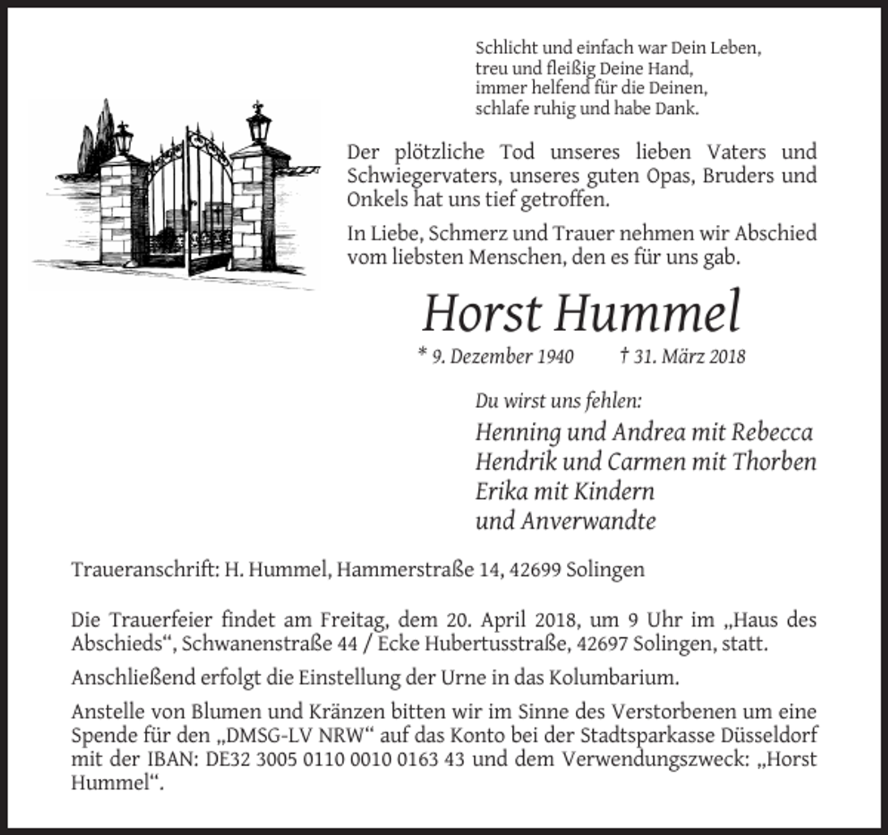 <p>Schlicht und einfach war Dein Leben,<br />treu und fleißig Deine Hand,<br />immer helfend für die Deinen,<br />schlafe ruhig und habe Dank.</p><p>Der plötzliche Tod unseres lieben Vaters und<br />Schwiegervaters, unseres guten Opas, Bruders und<br />Onkels hat uns tief getroffen.<br />In Liebe, Schmerz und Trauer nehmen wir Abschied<br />vom liebsten Menschen, den es für uns gab.</p><p>Horst Hummel<br />* 9. Dezember 1940</p><p>† 31. März 2018</p><p>Du wirst uns fehlen:</p><p>Henning und Andrea mit Rebecca<br />Hendrik und Carmen mit Thorben<br />Erika mit Kindern<br />und Anverwandte<br />Traueranschrift: H. Hummel, Hammerstraße 14, 42699 Solingen<br />Die Trauerfeier findet am Freitag, dem 20. April 2018, um 9 Uhr im „Haus des<br />Abschieds“, Schwanenstraße 44 / Ecke Hubertusstraße, 42697 Solingen, statt.<br />Anschließend erfolgt die Einstellung der Urne in das Kolumbarium.<br />Anstelle von Blumen und Kränzen bitten wir im Sinne des Verstorbenen um eine<br />Spende für den „DMSG-LV NRW“ auf das Konto bei der Stadtsparkasse Düsseldorf<br />mit der IBAN: DE32 3005 01101163 43 und dem Verwendungszweck: „Horst<br />Hummel“.</p>