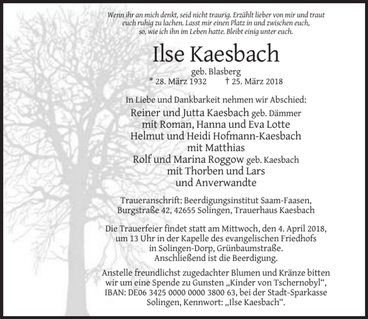 <p>Wenn ihr an mich denkt, seid nicht traurig. Erzählt lieber von mir und traut<br />euch ruhig zu lachen. Lasst mir einen Platz in und zwischen euch,<br />so, wie ich ihn im Leben hatte. Bleibt einig unter euch.</p><p>Ilse Kaesbach<br />geb. Blasberg<br />* 28. März 1932<br />† 25. März 2018<br />In Liebe und Dankbarkeit nehmen wir Abschied:<br />Reiner und Jutta Kaesbach geb. Dämmer</p><p>mit Roman, Hanna und Eva Lotte<br />Helmut und Heidi Hofmann-Kaesbach<br />mit Matthias<br />Rolf und Marina Roggow geb. Kaesbach<br />mit Thorben und Lars<br />und Anverwandte<br />Traueranschrift: Beerdigungsinstitut Saam-Faasen,<br />Burgstraße 42, 42655 Solingen, Trauerhaus Kaesbach<br />Die Trauerfeier findet statt am Mittwoch, den 4. April 2018,<br />um 13 Uhr in der Kapelle des evangelischen Friedhofs<br />in Solingen-Dorp, Grünbaumstraße.<br />Anschließend ist die Beerdigung.<br />Anstelle freundlichst zugedachter Blumen und Kränze bitten<br />wir um eine Spende zu Gunsten „Kinder von Tschernobyl“,<br />IBAN: DE06 3425 3800 63, bei der Stadt-Sparkasse<br />Solingen, Kennwort: „Ilse Kaesbach“.</p>
