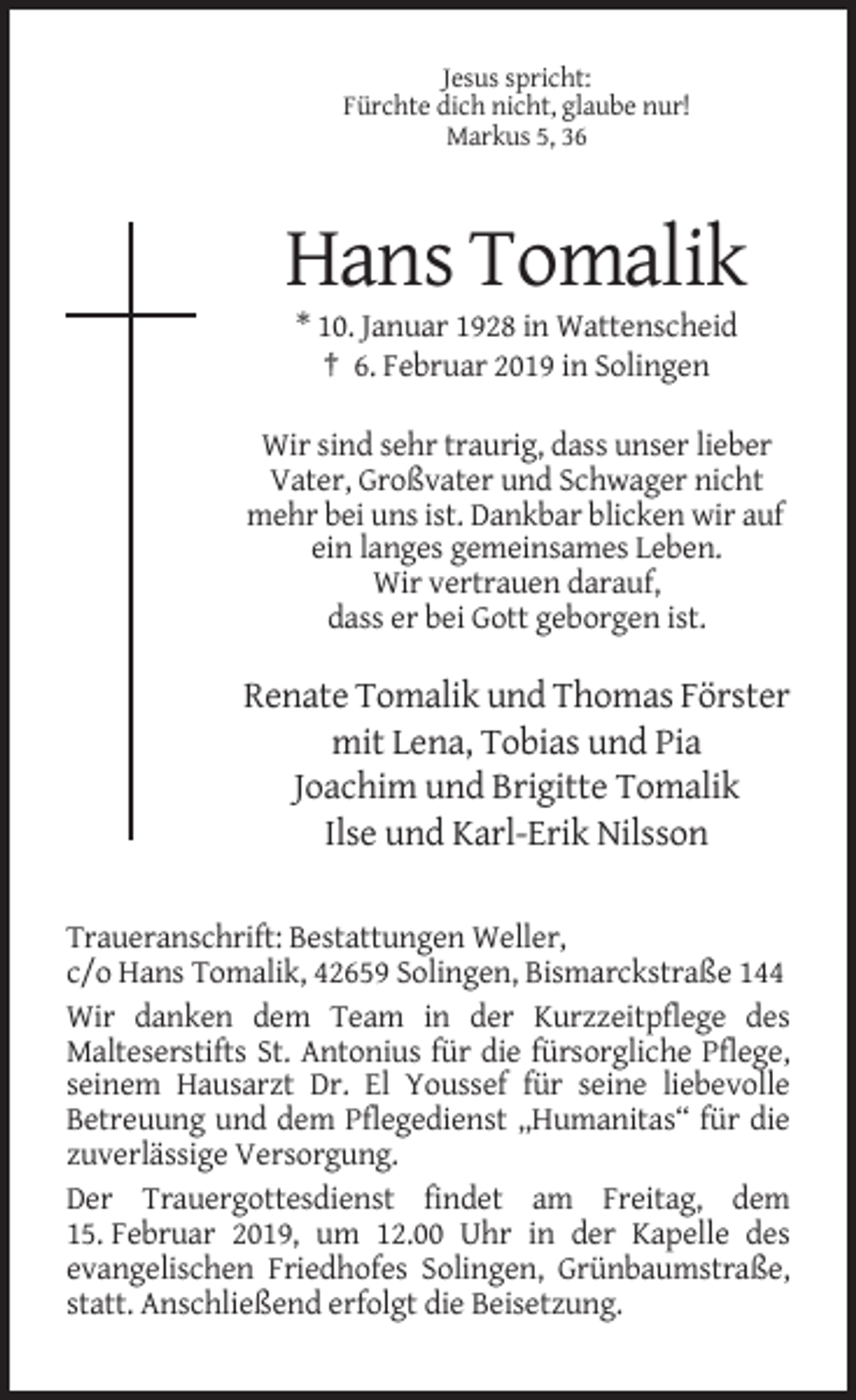 <p>Jesus spricht:<br />Fürchte dich nicht, glaube nur!<br />Markus 5, 36</p><p>Hans Tomalik<br />* 10. Januar 1928 in Wattenscheid<br />† 6. Februar 2019 in Solingen<br />Wir sind sehr traurig, dass unser lieber<br />Vater, Großvater und Schwager nicht<br />mehr bei uns ist. Dankbar blicken wir auf<br />ein langes gemeinsames Leben.<br />Wir vertrauen darauf,<br />dass er bei Gott geborgen ist.</p><p>Renate Tomalik und Thomas Förster<br />mit Lena, Tobias und Pia<br />Joachim und Brigitte Tomalik<br />Ilse und Karl-Erik Nilsson<br />Traueranschrift: Bestattungen Weller,<br />c/o Hans Tomalik, 42659 Solingen, Bismarckstraße 144<br />Wir danken dem Team in der Kurzzeitpflege des<br />Malteserstifts St. Antonius für die fürsorgliche Pflege,<br />seinem Hausarzt Dr. El Youssef für seine liebevolle<br />Betreuung und dem Pflegedienst ,,Humanitas“ für die<br />zuverlässige Versorgung.<br />Der Trauergottesdienst findet am Freitag, dem<br />15. Februar 2019, um 12.00 Uhr in der Kapelle des<br />evangelischen Friedhofes Solingen, Grünbaumstraße,<br />statt. Anschließend erfolgt die Beisetzung.</p>