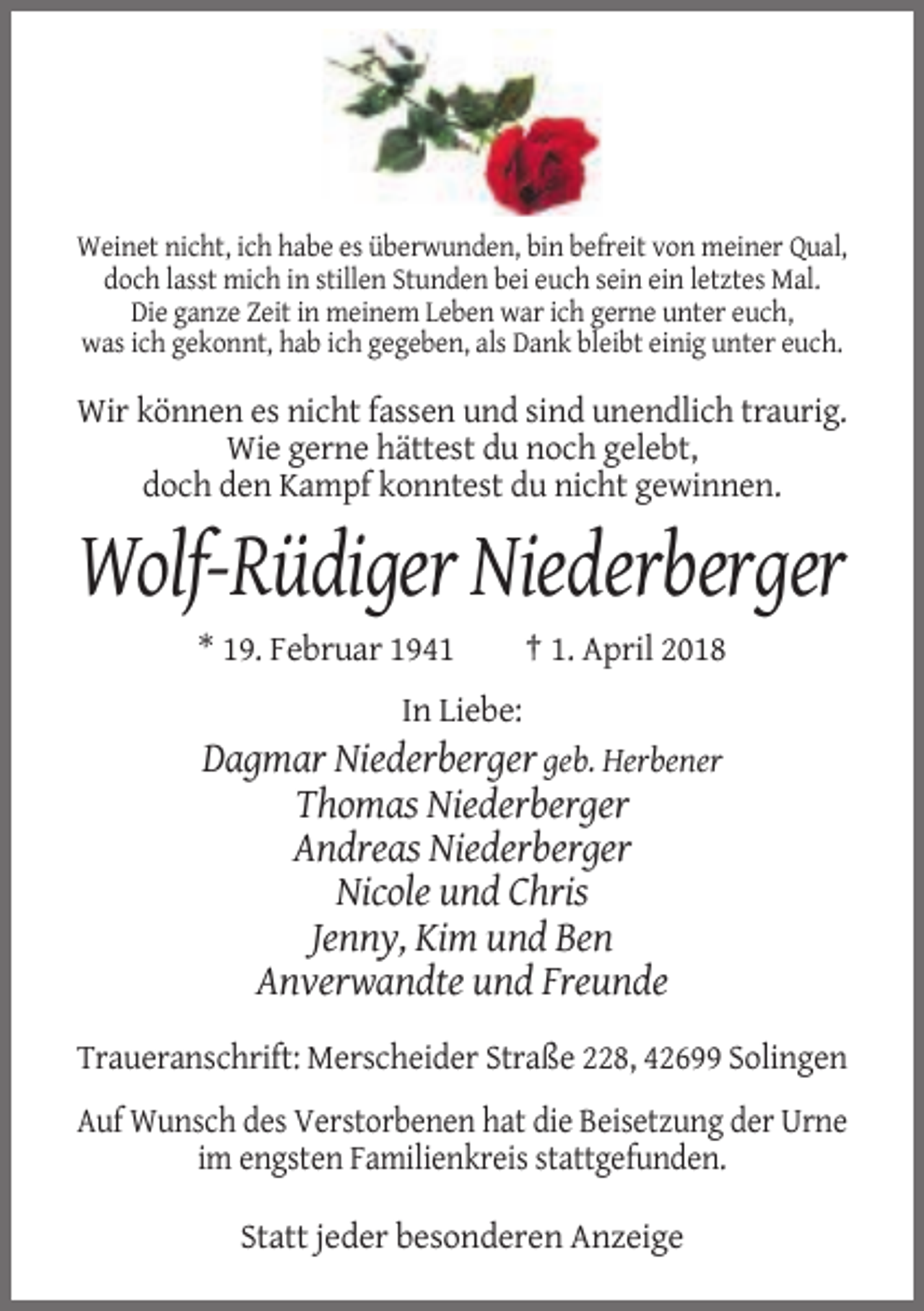 <p>Weinet nicht, ich habe es überwunden, bin befreit von meiner Qual,<br />doch lasst mich in stillen Stunden bei euch sein ein letztes Mal.<br />Die ganze Zeit in meinem Leben war ich gerne unter euch,<br />was ich gekonnt, hab ich gegeben, als Dank bleibt einig unter euch.</p><p>Wir können es nicht fassen und sind unendlich traurig.<br />Wie gerne hättest du noch gelebt,<br />doch den Kampf konntest du nicht gewinnen.</p><p>Wolf-Rüdiger Niederberger<br />* 19. Februar 1941</p><p>† 1. April 2018</p><p>In Liebe:</p><p>Dagmar Niederberger geb. Herbener<br />Thomas Niederberger<br />Andreas Niederberger<br />Nicole und Chris<br />Jenny, Kim und Ben<br />Anverwandte und Freunde<br />Traueranschrift: Merscheider Straße 228, 42699 Solingen<br />Auf Wunsch des Verstorbenen hat die Beisetzung der Urne<br />im engsten Familienkreis stattgefunden.<br />Statt jeder besonderen Anzeige</p>