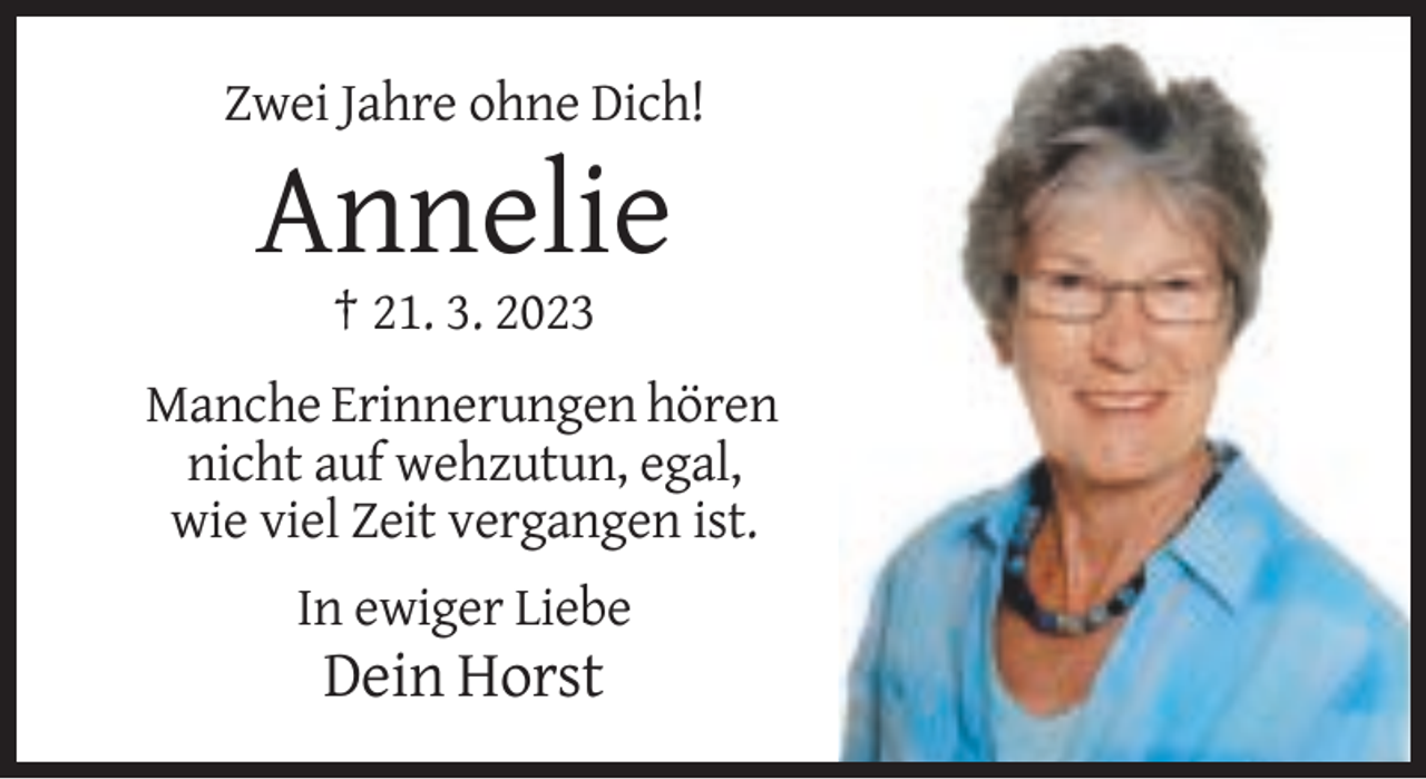 <p>Zwei Jahre ohne Dich!</p><p>Annelie<br />† 21. 3. 2023<br />Manche Erinnerungen hören<br />nicht auf wehzutun, egal,<br />wie viel Zeit vergangen ist.<br />In ewiger Liebe</p><p>Dein Horst</p>