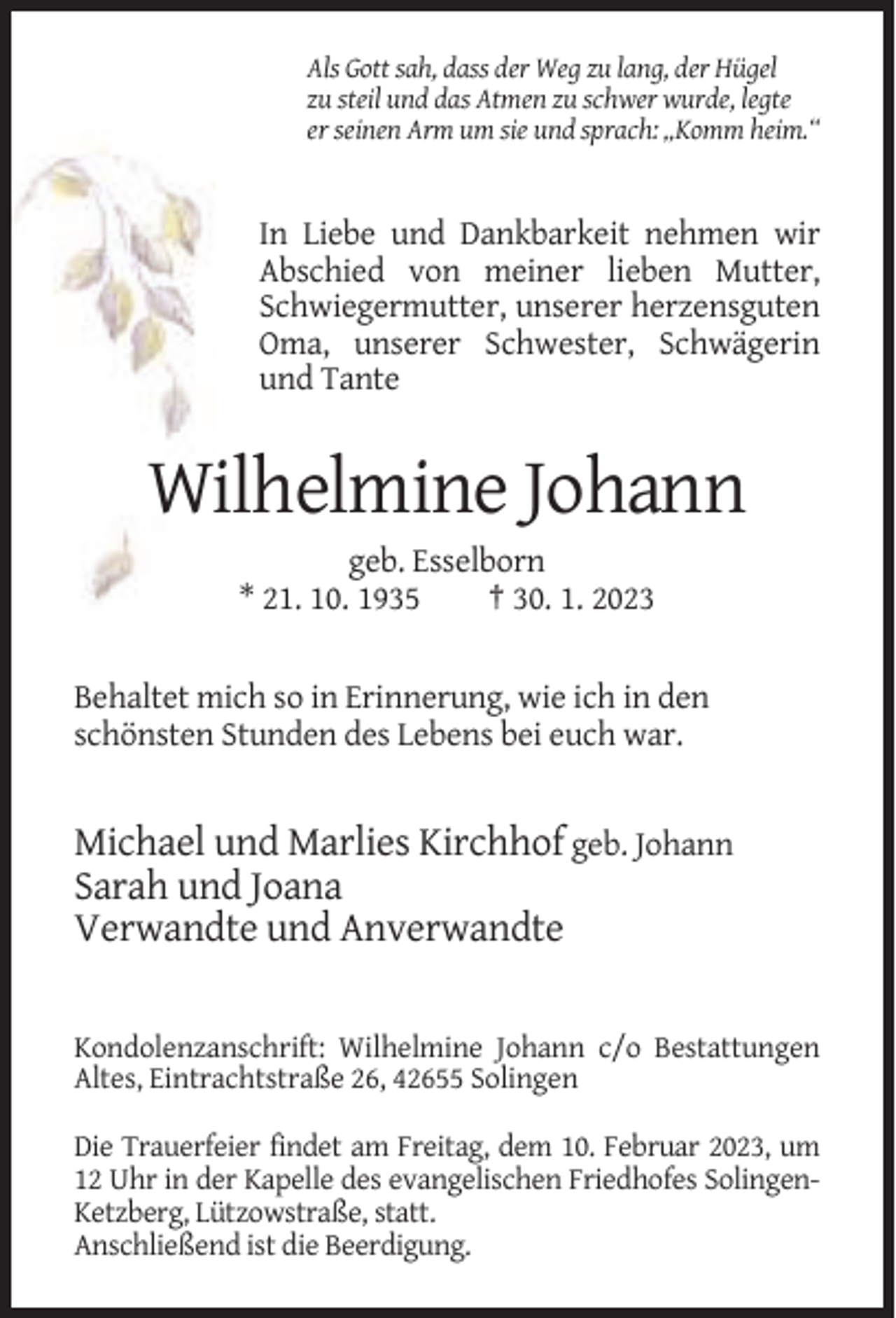 <p>Als Gott sah, dass der Weg zu lang, der Hügel<br />zu steil und das Atmen zu schwer wurde, legte<br />er seinen Arm um sie und sprach: „Komm heim.“</p><p>In Liebe und Dankbarkeit nehmen wir<br />Abschied von meiner lieben Mutter,<br />Schwiegermutter, unserer herzensguten<br />Oma, unserer Schwester, Schwägerin<br />und Tante</p><p>Wilhelmine Johann<br />geb. Esselborn<br />* 21. 10. 1935<br />† 30. 1. 2023</p><p>Behaltet mich so in Erinnerung, wie ich in den<br />schönsten Stunden des Lebens bei euch war.</p><p>Michael und Marlies Kirchhof geb. Johann<br />Sarah und Joana<br />Verwandte und Anverwandte<br />Kondolenzanschrift: Wilhelmine Johann c/o Bestattungen<br />Altes, Eintrachtstraße 26, 42655 Solingen<br />Die Trauerfeier findet am Freitag, dem 10. Februar 2023, um<br />12 Uhr in der Kapelle des evangelischen Friedhofes SolingenKetzberg, Lützowstraße, statt.<br />Anschließend ist die Beerdigung.</p>