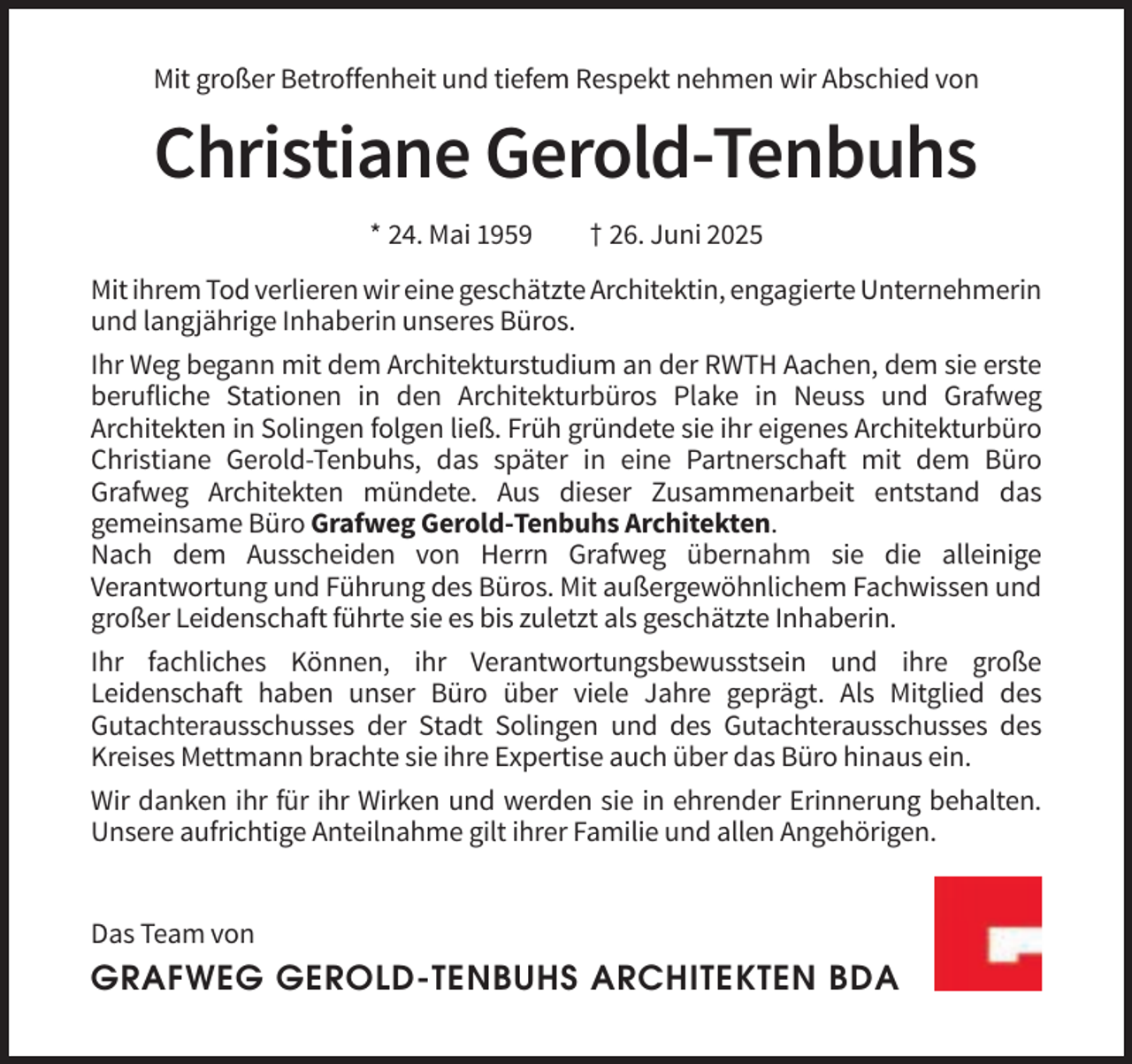 <p>Mit großer Betroffenheit und tiefem Respekt nehmen wir Abschied von</p><p>Christiane Gerold-Tenbuhs<br />* 24. Mai 1959</p><p>† 26. Juni 2025</p><p>Mit ihrem Tod verlieren wir eine geschätzte Architektin, engagierte Unternehmerin<br />und langjährige Inhaberin unseres Büros.<br />Ihr Weg begann mit dem Architekturstudium an der RWTH Aachen, dem sie erste<br />berufliche Stationen in den Architekturbüros Plake in Neuss und Grafweg<br />Architekten in Solingen folgen ließ. Früh gründete sie ihr eigenes Architekturbüro<br />Christiane Gerold-Tenbuhs, das später in eine Partnerschaft mit dem Büro<br />Grafweg Architekten mündete. Aus dieser Zusammenarbeit entstand das<br />gemeinsame Büro Grafweg Gerold-Tenbuhs Architekten.<br />Nach dem Ausscheiden von Herrn Grafweg übernahm sie die alleinige<br />Verantwortung und Führung des Büros. Mit außergewöhnlichem Fachwissen und<br />großer Leidenschaft führte sie es bis zuletzt als geschätzte Inhaberin.<br />Ihr fachliches Können, ihr Verantwortungsbewusstsein und ihre große<br />Leidenschaft haben unser Büro über viele Jahre geprägt. Als Mitglied des<br />Gutachterausschusses der Stadt Solingen und des Gutachterausschusses des<br />Kreises Mettmann brachte sie ihre Expertise auch über das Büro hinaus ein.<br />Wir danken ihr für ihr Wirken und werden sie in ehrender Erinnerung behalten.<br />Unsere aufrichtige Anteilnahme gilt ihrer Familie und allen Angehörigen.</p><p>Das Team von</p><p>GRAFWEG GEROLD-TENBUHS ARCHITEKTEN BDA</p>