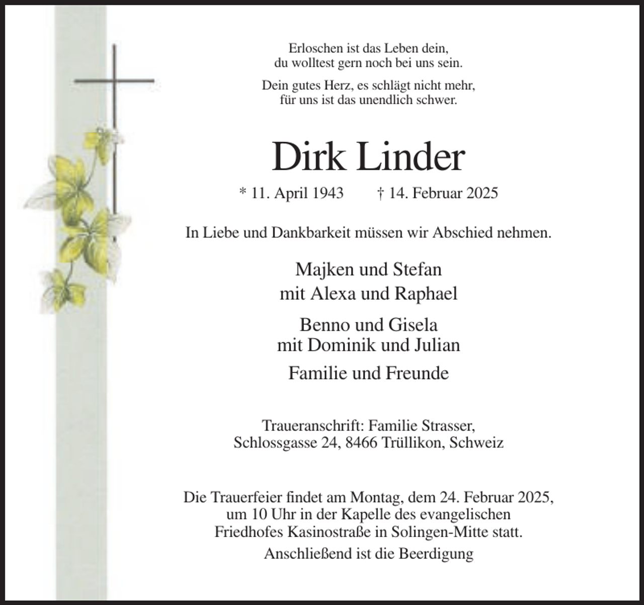 <p>Erloschen ist das Leben dein,<br />du wolltest gern noch bei uns sein.<br />Dein gutes Herz, es schlägt nicht mehr,<br />für uns ist das unendlich schwer.</p><p>Dirk Linder<br />* 11. April 1943</p><p>† 14. Februar 2025</p><p>In Liebe und Dankbarkeit müssen wir Abschied nehmen.</p><p>Majken und Stefan<br />mit Alexa und Raphael<br />Benno und Gisela<br />mit Dominik und Julian<br />Familie und Freunde<br />Traueranschrift: Familie Strasser,<br />Schlossgasse 24, 8466 Trüllikon, Schweiz<br />Die Trauerfeier findet am Montag, dem 24. Februar 2025,<br />um 10 Uhr in der Kapelle des evangelischen<br />Friedhofes Kasinostraße in Solingen-Mitte statt.<br />Anschließend ist die Beerdigung</p>