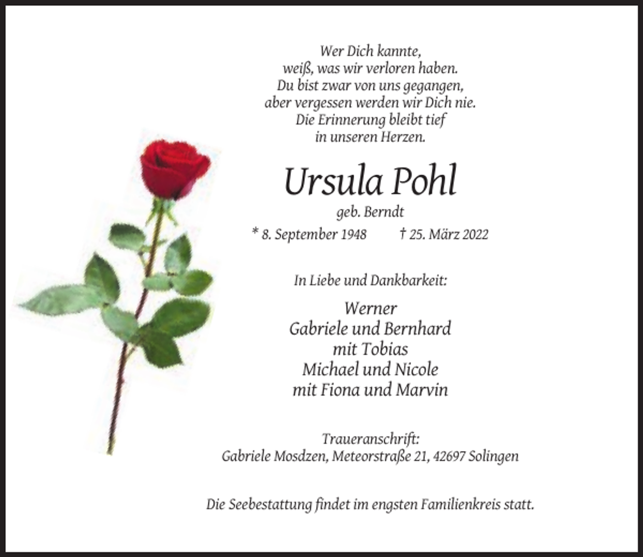 <p>Wer Dich kannte,<br />weiß, was wir verloren haben.<br />Du bist zwar von uns gegangen,<br />aber vergessen werden wir Dich nie.<br />Die Erinnerung bleibt tief<br />in unseren Herzen.</p><p>Ursula Pohl<br />geb. Berndt<br />* 8. September 1948<br />† 25. März 2022</p><p>In Liebe und Dankbarkeit:</p><p>Werner<br />Gabriele und Bernhard<br />mit Tobias<br />Michael und Nicole<br />mit Fiona und Marvin<br />Traueranschrift:<br />Gabriele Mosdzen, Meteorstraße 21, 42697 Solingen</p><p>Die Seebestattung findet im engsten Familienkreis statt.</p>