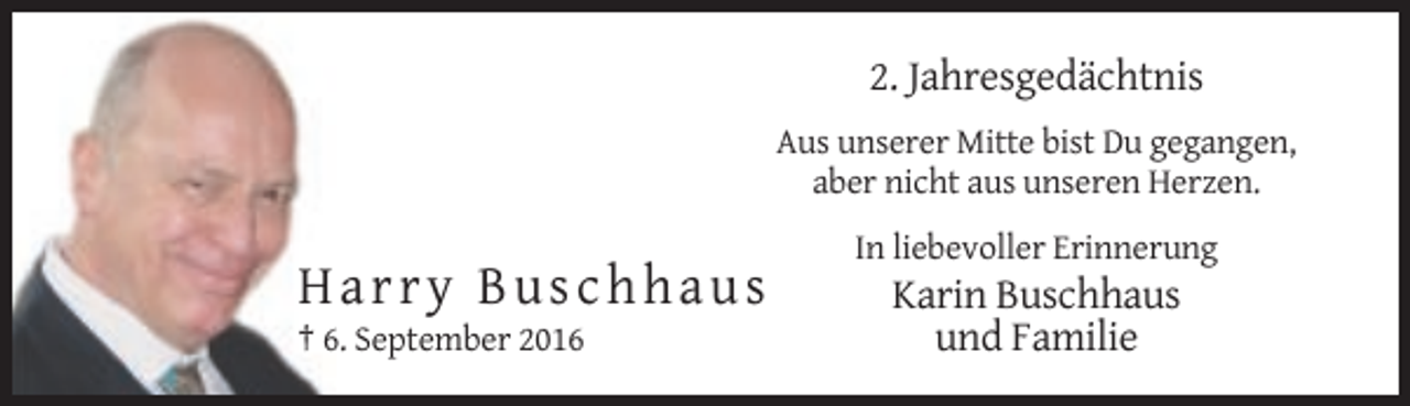 <p>2. Jahresgedächtnis<br />Aus unserer Mitte bist Du gegangen,<br />aber nicht aus unseren Herzen.<br />In liebevoller Erinnerung</p><p>Harry Buschhaus<br />† 6. September 2016</p><p>Karin Buschhaus<br />und Familie</p>