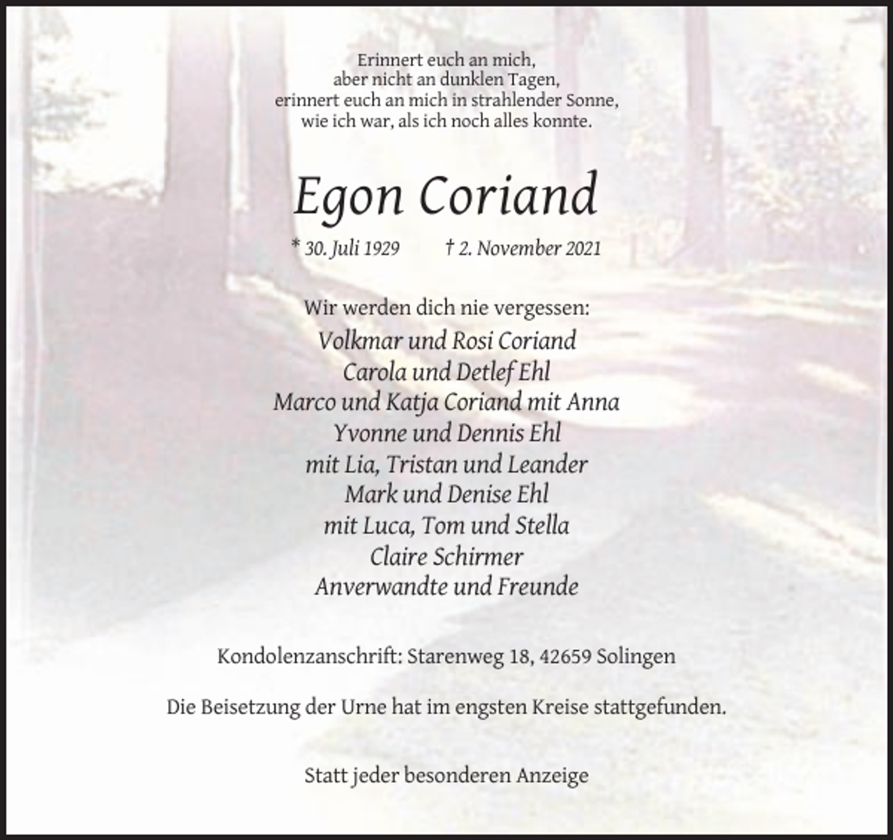 <p>Erinnert euch an mich,<br />aber nicht an dunklen Tagen,<br />erinnert euch an mich in strahlender Sonne,<br />wie ich war, als ich noch alles konnte.</p><p>Egon Coriand<br />* 30. Juli 1929</p><p>† 2. November 2021</p><p>Wir werden dich nie vergessen:</p><p>Volkmar und Rosi Coriand<br />Carola und Detlef Ehl<br />Marco und Katja Coriand mit Anna<br />Yvonne und Dennis Ehl<br />mit Lia, Tristan und Leander<br />Mark und Denise Ehl<br />mit Luca, Tom und Stella<br />Claire Schirmer<br />Anverwandte und Freunde<br />Kondolenzanschrift: Starenweg 18, 42659 Solingen<br />Die Beisetzung der Urne hat im engsten Kreise stattgefunden.</p><p>Statt jeder besonderen Anzeige</p>