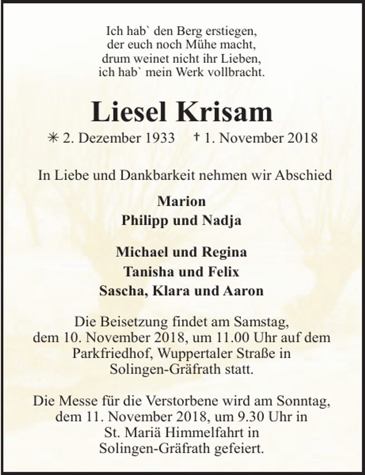 <p>Ich hab` den Berg erstiegen,<br />der euch noch Mühe macht,<br />drum weinet nicht ihr Lieben,<br />ich hab` mein Werk vollbracht.</p><p>Liesel Krisam</p><p>Â 2. Dezember 1933</p><p>† 1. November 2018</p><p>In Liebe und Dankbarkeit nehmen wir Abschied</p><p>Marion<br />Philipp und Nadja<br />Michael und Regina<br />Tanisha und Felix<br />Sascha, Klara und Aaron<br />Die Beisetzung findet am Samstag,<br />dem 10. November 2018, um 11.00 Uhr auf dem<br />Parkfriedhof, Wuppertaler Straße in<br />Solingen-Gräfrath statt.<br />Die Messe für die Verstorbene wird am Sonntag,<br />dem 11. November 2018, um 9.30 Uhr in<br />St. Mariä Himmelfahrt in<br />Solingen-Gräfrath gefeiert.</p>