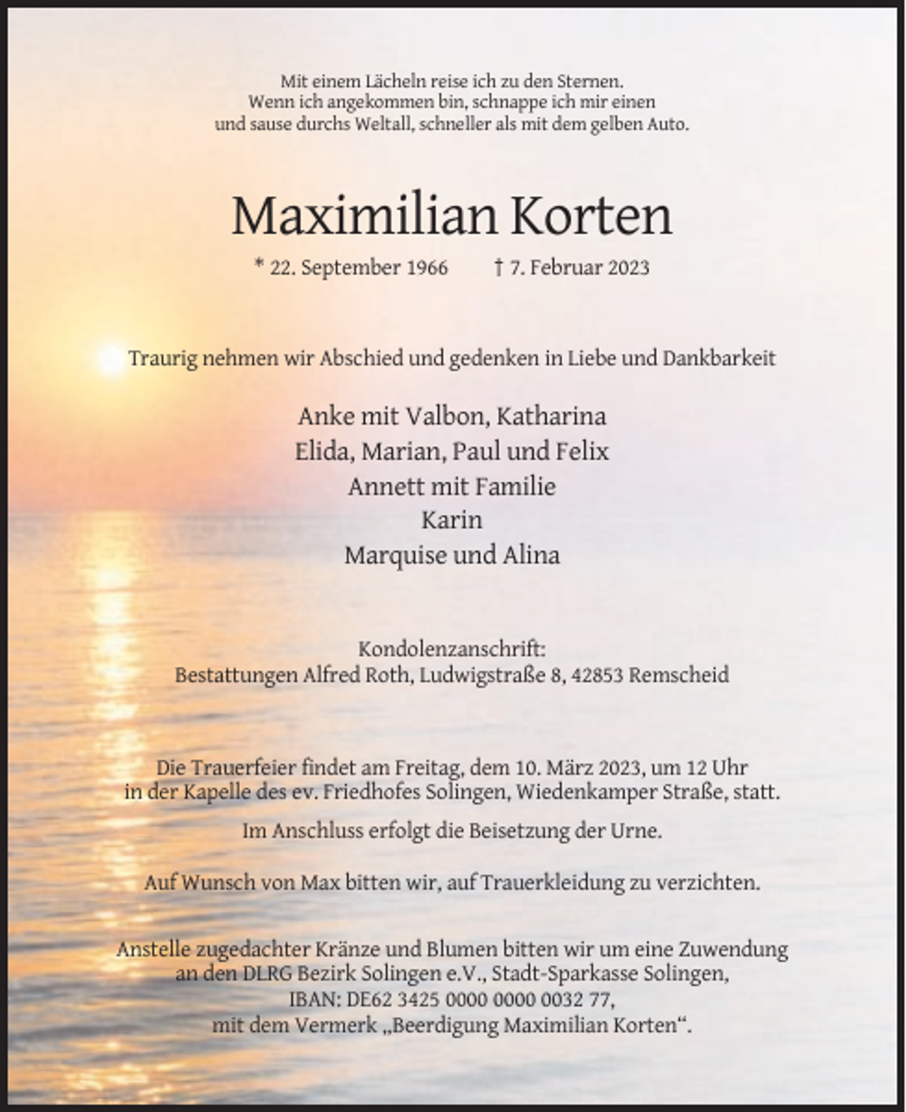 <p>Mit einem Lächeln reise ich zu den Sternen.<br />Wenn ich angekommen bin, schnappe ich mir einen<br />und sause durchs Weltall, schneller als mit dem gelben Auto.</p><p>Maximilian Korten<br />* 22. September 1966</p><p>† 7. Februar 2023</p><p>Traurig nehmen wir Abschied und gedenken in Liebe und Dankbarkeit</p><p>Anke mit Valbon, Katharina<br />Elida, Marian, Paul und Felix<br />Annett mit Familie<br />Karin<br />Marquise und Alina</p><p>Kondolenzanschrift:<br />Bestattungen Alfred Roth, Ludwigstraße 8, 42853 Remscheid</p><p>Die Trauerfeier findet am Freitag, dem 10. März 2023, um 12 Uhr<br />in der Kapelle des ev. Friedhofes Solingen, Wiedenkamper Straße, statt.<br />Im Anschluss erfolgt die Beisetzung der Urne.<br />Auf Wunsch von Max bitten wir, auf Trauerkleidung zu verzichten.<br />Anstelle zugedachter Kränze und Blumen bitten wir um eine Zuwendung<br />an den DLRG Bezirk Solingen e.V., Stadt-Sparkasse Solingen,<br />IBAN: DE62 3425 0032 77,<br />mit dem Vermerk „Beerdigung Maximilian Korten“.</p>