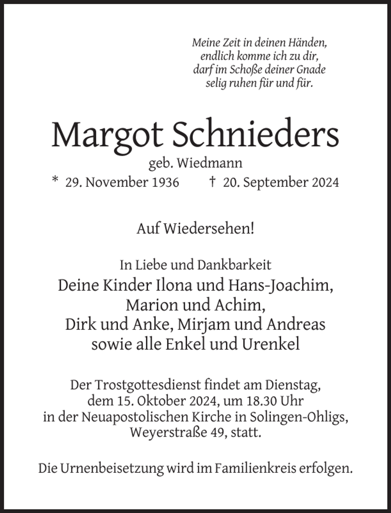 <p>Meine Zeit in deinen Händen,<br />endlich komme ich zu dir,<br />darf im Schoße deiner Gnade<br />selig ruhen für und für.</p><p>Margot Schnieders<br />geb. Wiedmann<br />* 29. November 1936<br />† 20. September 2024</p><p>Auf Wiedersehen!<br />In Liebe und Dankbarkeit</p><p>Deine Kinder Ilona und Hans-Joachim,<br />Marion und Achim,<br />Dirk und Anke, Mirjam und Andreas<br />sowie alle Enkel und Urenkel<br />Der Trostgottesdienst findet am Dienstag,<br />dem 15. Oktober 2024, um 18.30 Uhr<br />in der Neuapostolischen Kirche in Solingen-Ohligs,<br />Weyerstraße 49, statt.<br />Die Urnenbeisetzung wird im Familienkreis erfolgen.</p>