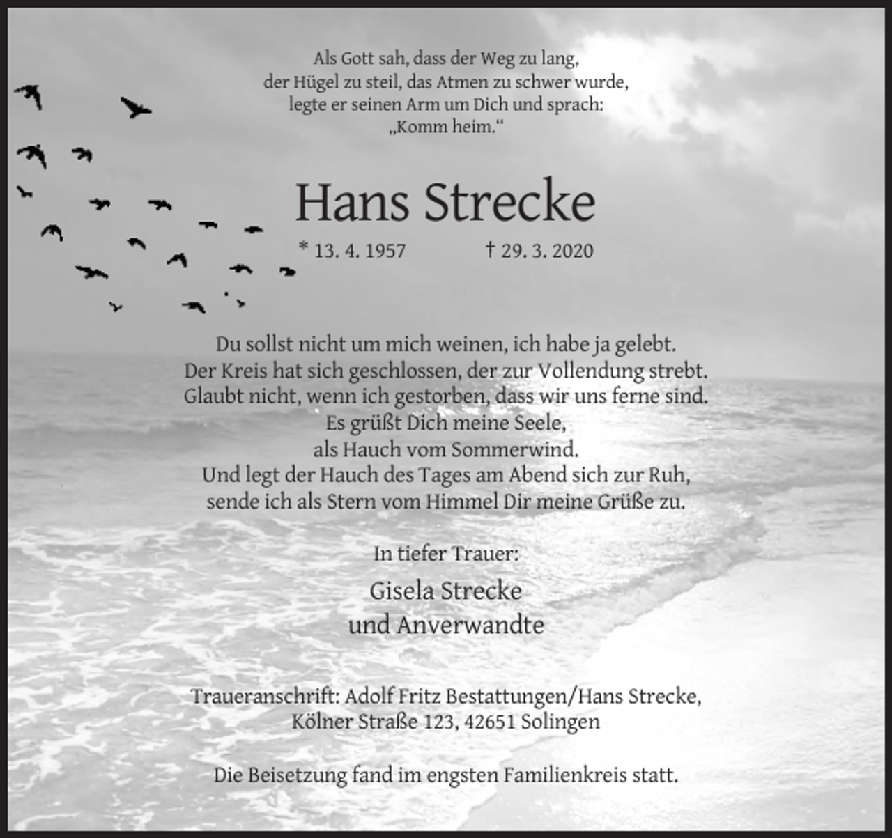 <p>Als Gott sah, dass der Weg zu lang,<br />der Hügel zu steil, das Atmen zu schwer wurde,<br />legte er seinen Arm um Dich und sprach:<br />„Komm heim.“</p><p>Hans Strecke<br />* 13. 4. 1957</p><p>† 29. 3. 2020</p><p>Du sollst nicht um mich weinen, ich habe ja gelebt.<br />Der Kreis hat sich geschlossen, der zur Vollendung strebt.<br />Glaubt nicht, wenn ich gestorben, dass wir uns ferne sind.<br />Es grüßt Dich meine Seele,<br />als Hauch vom Sommerwind.<br />Und legt der Hauch des Tages am Abend sich zur Ruh,<br />sende ich als Stern vom Himmel Dir meine Grüße zu.<br />In tiefer Trauer:</p><p>Gisela Strecke<br />und Anverwandte<br />Traueranschrift: Adolf Fritz Bestattungen/Hans Strecke,<br />Kölner Straße 123, 42651 Solingen<br />Die Beisetzung fand im engsten Familienkreis statt.</p>