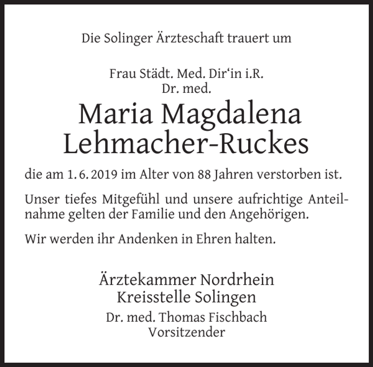 <p>Die Solinger Ärzteschaft trauert um<br />Frau Städt. Med. Dir‘in i.R.<br />Dr. med.</p><p>Maria Magdalena<br />Lehmacher-Ruckes<br />die am 1. 6. 2019 im Alter von 88 Jahren verstorben ist.<br />Unser tiefes Mitgefühl und unsere aufrichtige Anteilnahme gelten der Familie und den Angehörigen.<br />Wir werden ihr Andenken in Ehren halten.</p><p>Ärztekammer Nordrhein<br />Kreisstelle Solingen<br />Dr. med. Thomas Fischbach<br />Vorsitzender</p>