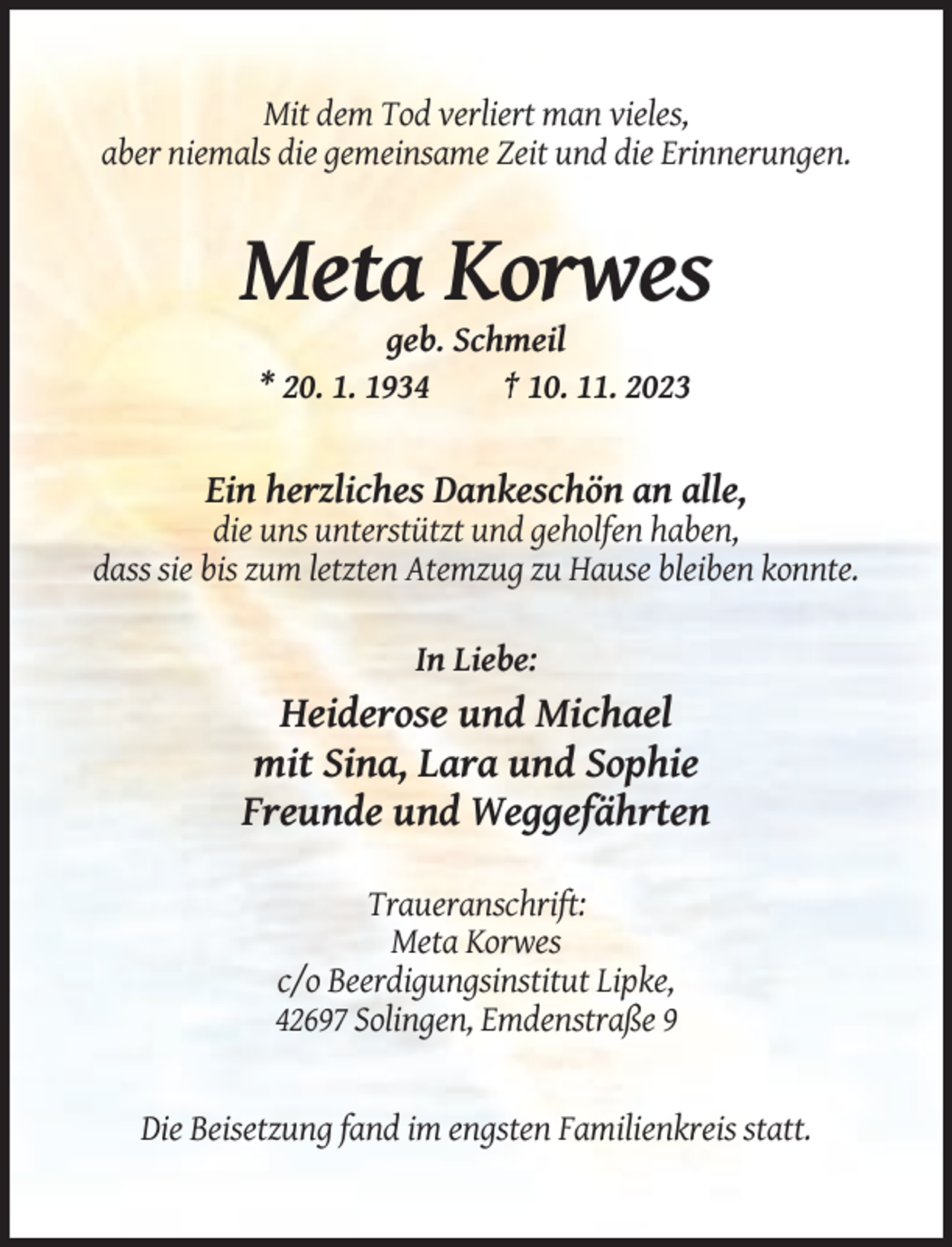 <p>Mit dem Tod verliert man vieles,<br />aber niemals die gemeinsame Zeit und die Erinnerungen.</p><p>Meta Korwes<br />geb. Schmeil<br />* 20. 1. 1934<br />† 10. 11. 2023</p><p>Ein herzliches Dankeschön an alle,<br />die uns unterstützt und geholfen haben,<br />dass sie bis zum letzten Atemzug zu Hause bleiben konnte.<br />In Liebe:</p><p>Heiderose und Michael<br />mit Sina, Lara und Sophie<br />Freunde und Weggefährten<br />Traueranschrift:<br />Meta Korwes<br />c/o Beerdigungsinstitut Lipke,<br />42697 Solingen, Emdenstraße 9</p><p>Die Beisetzung fand im engsten Familienkreis statt.</p>