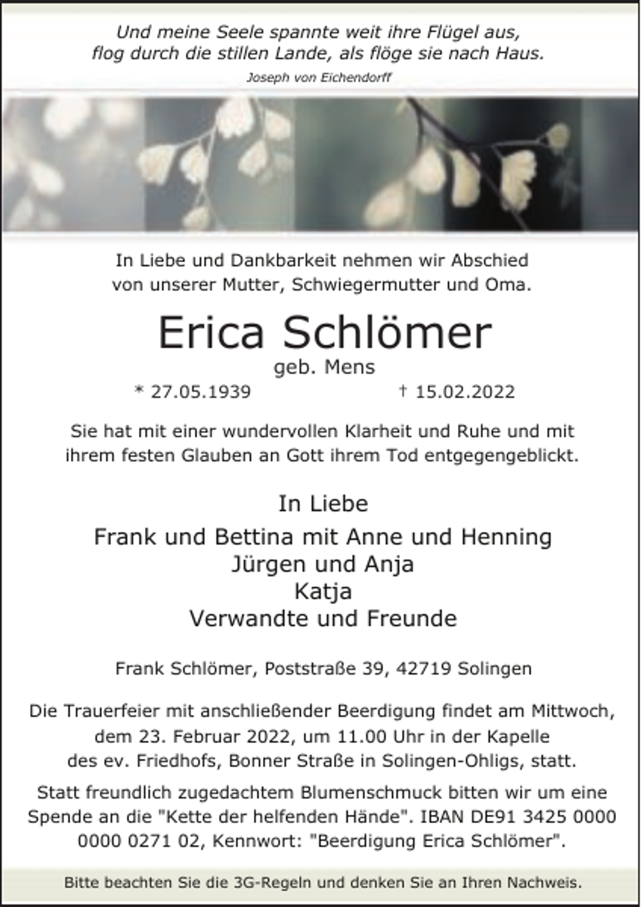 <p>Und meine Seele spannte weit ihre Flügel aus,<br />flog durch die stillen Lande, als flöge sie nach Haus.<br />Joseph von Eichendorff</p><p>In Liebe und Dankbarkeit nehmen wir Abschied<br />von unserer Mutter, Schwiegermutter und Oma.</p><p>Erica Schlömer<br />geb. Mens</p><p>* 27.05.1939</p><p>† 15.02.2022</p><p>Sie hat mit einer wundervollen Klarheit und Ruhe und mit<br />ihrem festen Glauben an Gott ihrem Tod entgegengeblickt.</p><p>In Liebe<br />Frank und Bettina mit Anne und Henning<br />Jürgen und Anja<br />Katja<br />Verwandte und Freunde<br />Frank Schlömer, Poststraße 39, 42719 Solingen<br />Die Trauerfeier mit anschließender Beerdigung findet am Mittwoch,<br />dem 23. Februar 2022, um 11.00 Uhr in der Kapelle<br />des ev. Friedhofs, Bonner Straße in Solingen-Ohligs, statt.<br />Statt freundlich zugedachtem Blumenschmuck bitten wir um eine<br />Spende an die "Kette der helfenden Hände". IBAN DE91 3425 0271 02, Kennwort: "Beerdigung Erica Schlömer".<br />Bitte beachten Sie die 3G-Regeln und denken Sie an Ihren Nachweis.</p>
