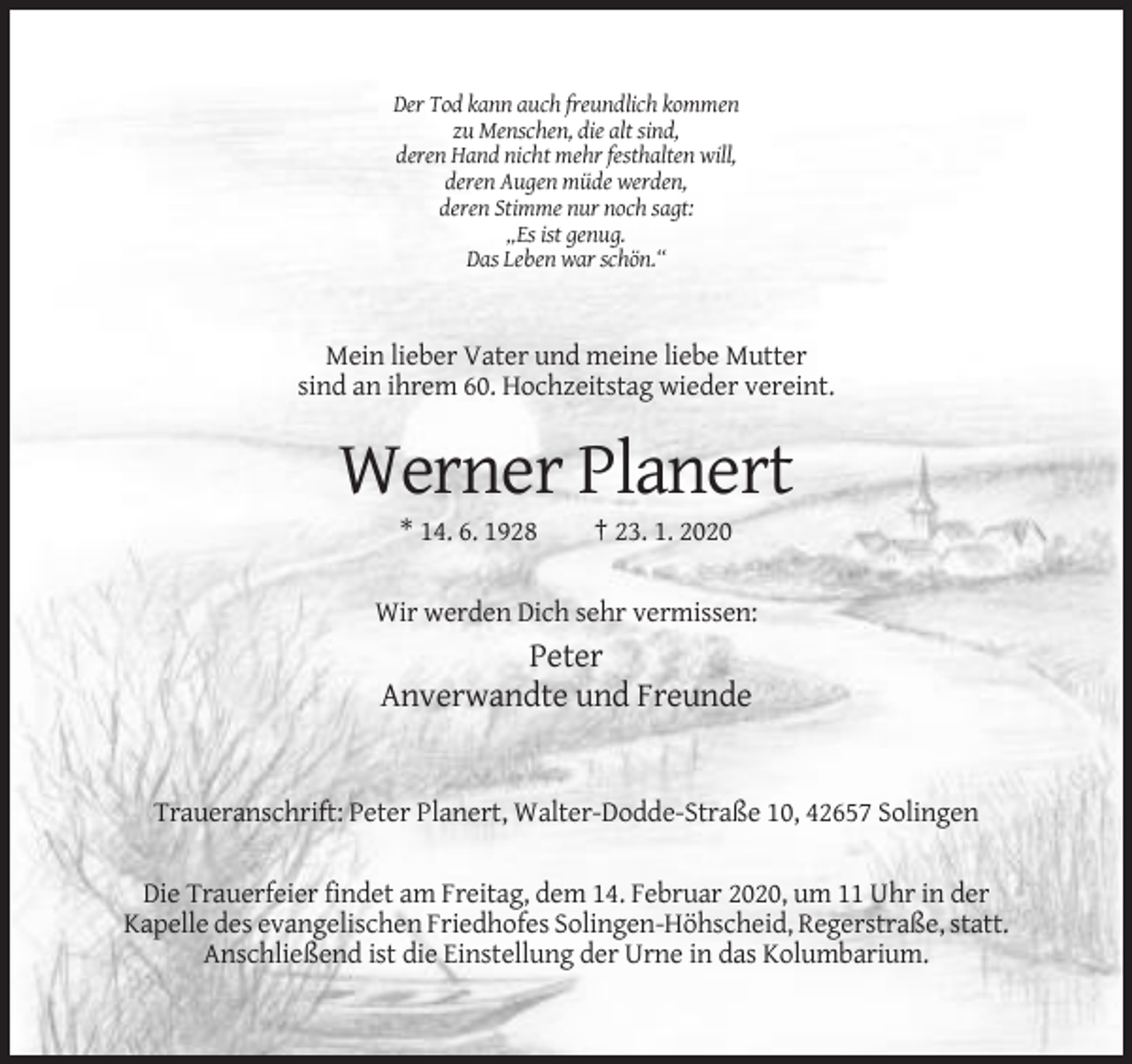 <p>Der Tod kann auch freundlich kommen<br />zu Menschen, die alt sind,<br />deren Hand nicht mehr festhalten will,<br />deren Augen müde werden,<br />deren Stimme nur noch sagt:<br />„Es ist genug.<br />Das Leben war schön.“</p><p>Mein lieber Vater und meine liebe Mutter<br />sind an ihrem 60. Hochzeitstag wieder vereint.</p><p>Werner Planert<br />* 14. 6. 1928</p><p>† 23. 1. 2020</p><p>Wir werden Dich sehr vermissen:</p><p>Peter<br />Anverwandte und Freunde</p><p>Traueranschrift: Peter Planert, Walter-Dodde-Straße 10, 42657 Solingen<br />Die Trauerfeier findet am Freitag, dem 14. Februar 2020, um 11 Uhr in der<br />Kapelle des evangelischen Friedhofes Solingen-Höhscheid, Regerstraße, statt.<br />Anschließend ist die Einstellung der Urne in das Kolumbarium.</p>