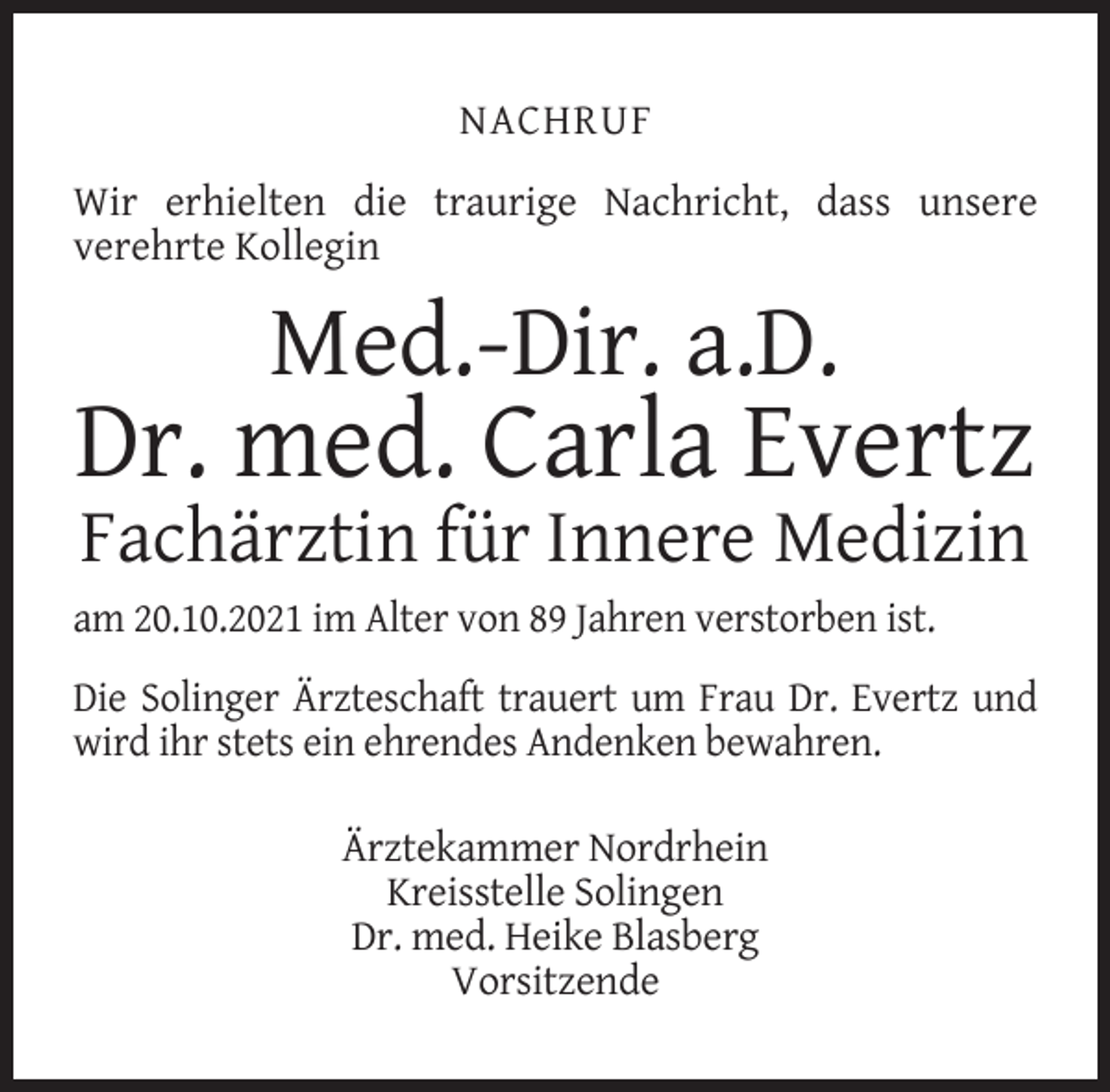 <p>NACHRUF<br />Wir erhielten die traurige Nachricht, dass unsere<br />verehrte Kollegin</p><p>Med.-Dir. a.D.</p><p>Dr. med. Carla Evertz<br />Fachärztin für Innere Medizin</p><p>am 20.10.2021 im Alter von 89 Jahren verstorben ist.<br />Die Solinger Ärzteschaft trauert um Frau Dr. Evertz und<br />wird ihr stets ein ehrendes Andenken bewahren.<br />Ärztekammer Nordrhein<br />Kreisstelle Solingen<br />Dr. med. Heike Blasberg<br />Vorsitzende</p>