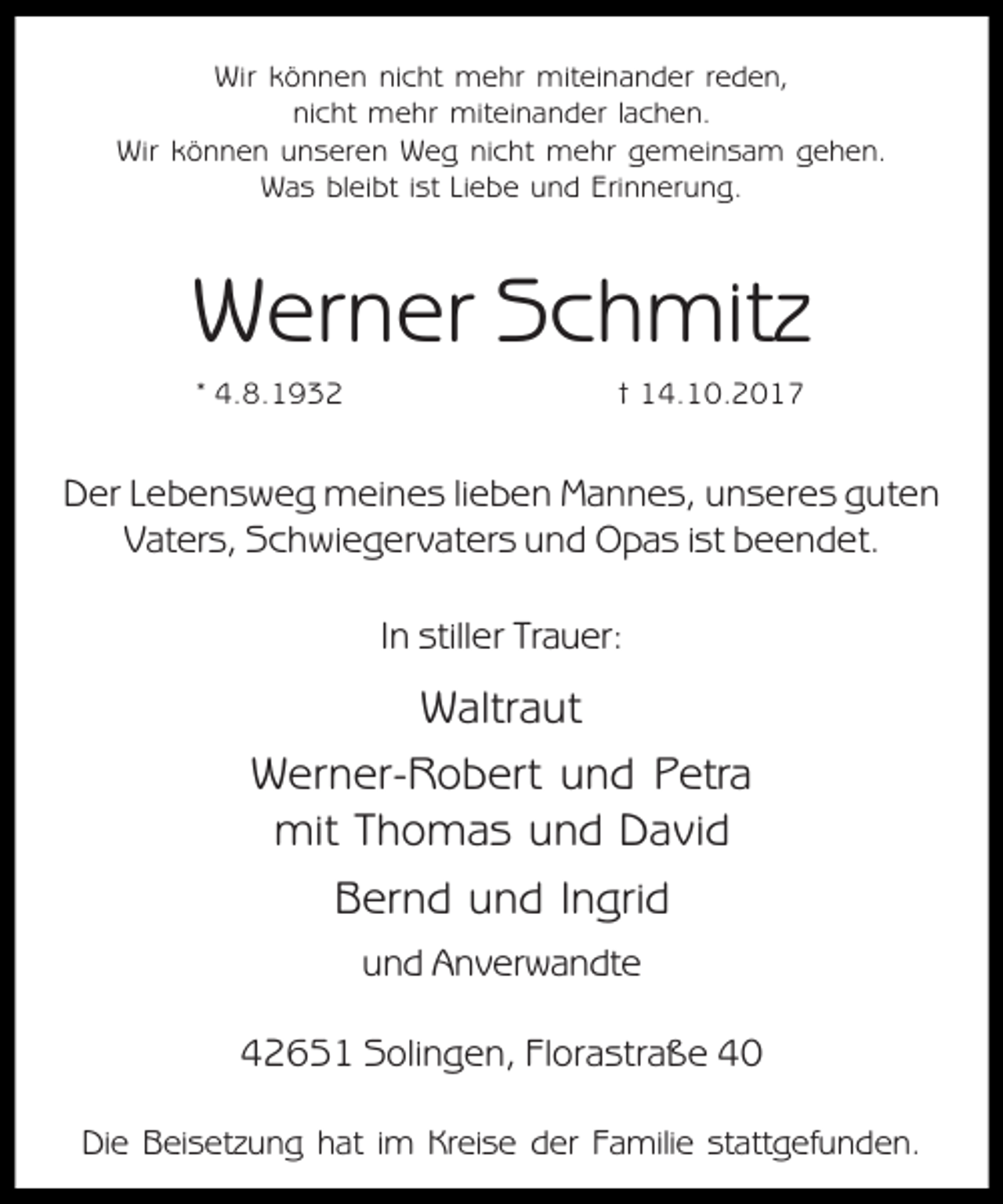 <p>Wir können nicht mehr miteinander reden,<br />nicht mehr miteinander lachen.<br />Wir können unseren Weg nicht mehr gemeinsam gehen.<br />Was bleibt ist Liebe und Erinnerung.</p><p>Werner Schmitz<br />* 4.8.1932</p><p>† 14.10.2017</p><p>Der Lebensweg meines lieben Mannes, unseres guten<br />Vaters, Schwiegervaters und Opas ist beendet.<br />In stiller Trauer:</p><p>Waltraut<br />Werner-Robert und Petra<br />mit Thomas und David<br />Bernd und Ingrid<br />und Anverwandte<br />42651 Solingen, Florastraße 40<br />Die Beisetzung hat im Kreise der Familie stattgefunden.</p>