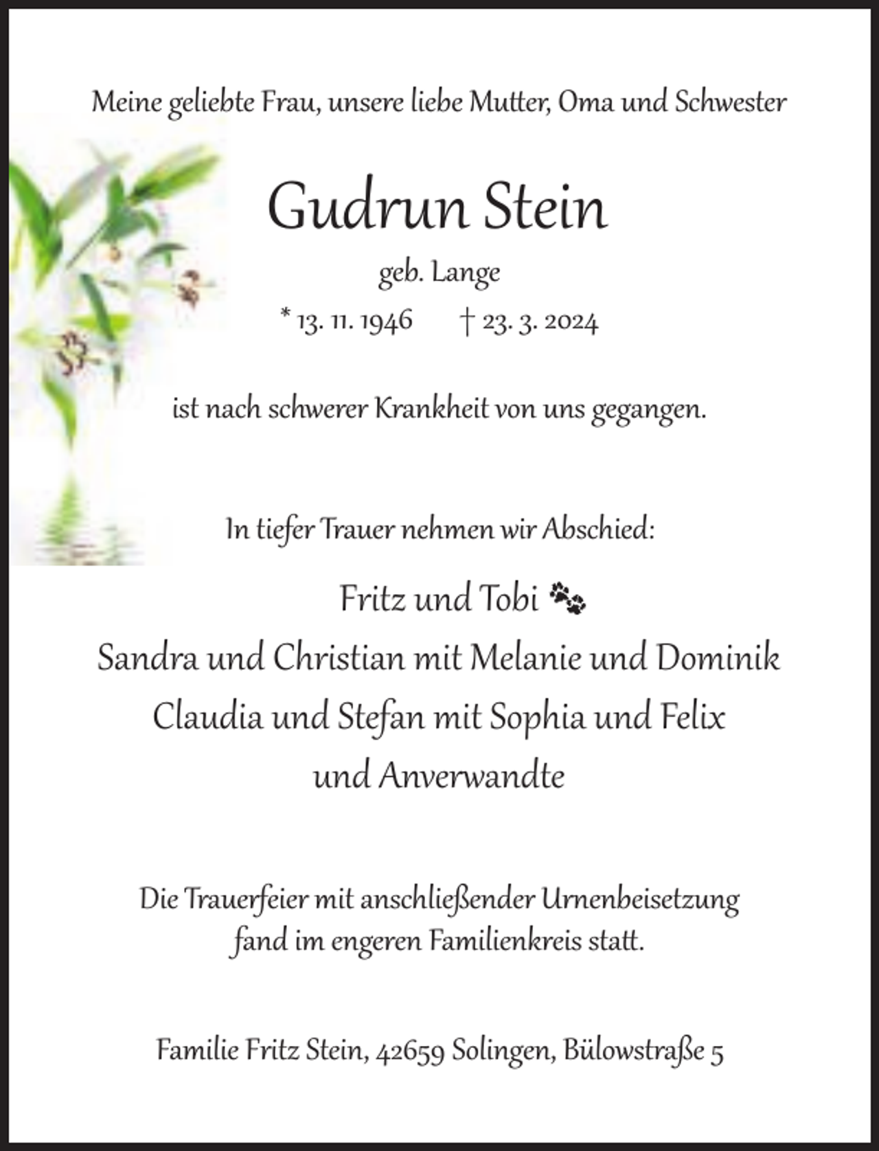<p>Meine geliebte Frau, unsere liebe Mu er, Oma und Schwester</p><p>Gudrun Stein<br />geb. Lange<br />* 13. 11. 1946 † 23. 3. 2024</p><p>ist nach schwerer Krankheit von uns gegangen.<br />In tiefer Trauer nehmen wir Abschied:</p><p>Fritz und Tobi<br />Sandra und Christian mit Melanie und Dominik<br />Claudia und Stefan mit Sophia und Felix<br />und Anverwandte<br />Die Trauerfeier mit anschließender Urnenbeisetzung<br />fand im engeren Familienkreis sta .<br />Familie Fritz Stein, 42659 Solingen, Bülowstraße 5</p>