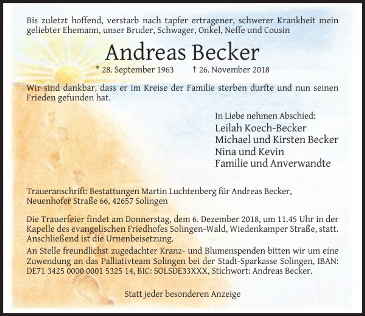 <p>Bis zuletzt hoffend, verstarb nach tapfer ertragener, schwerer Krankheit mein<br />geliebter Ehemann, unser Bruder, Schwager, Onkel, Neffe und Cousin</p><p>Andreas Becker<br />* 28. September 1963</p><p>† 26. November 2018</p><p>Wir sind dankbar, dass er im Kreise der Familie sterben durfte und nun seinen<br />Frieden gefunden hat.<br />In Liebe nehmen Abschied:</p><p>Leilah Koech-Becker<br />Michael und Kirsten Becker<br />Nina und Kevin<br />Familie und Anverwandte<br />Traueranschrift: Bestattungen Martin Luchtenberg für Andreas Becker,<br />Neuenhofer Straße 66, 42657 Solingen<br />Die Trauerfeier findet am Donnerstag, dem 6. Dezember 2018, um 11.45 Uhr in der<br />Kapelle des evangelischen Friedhofes Solingen-Wald, Wiedenkamper Straße, statt.<br />Anschließend ist die Urnenbeisetzung.<br />An Stelle freundlichst zugedachter Kranz- und Blumenspenden bitten wir um eine<br />Zuwendung an das Palliativteam Solingen bei der Stadt-Sparkasse Solingen, IBAN:<br />DE71 3425 01 5325 14, BIC: SOLSDE33XXX, Stichwort: Andreas Becker.<br />Statt jeder besonderen Anzeige</p>