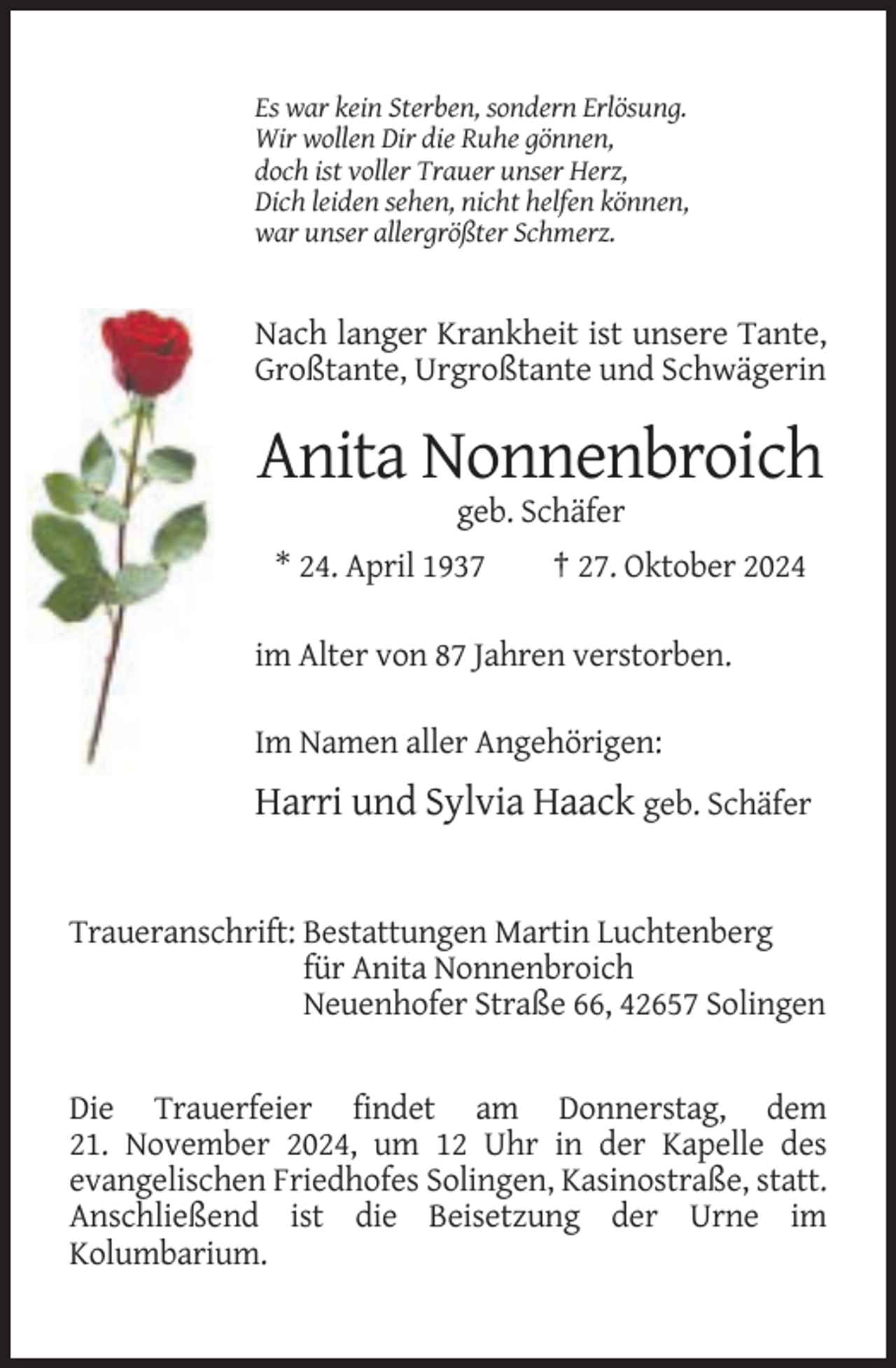 <p>Es war kein Sterben, sondern Erlösung.<br />Wir wollen Dir die Ruhe gönnen,<br />doch ist voller Trauer unser Herz,<br />Dich leiden sehen, nicht helfen können,<br />war unser allergrößter Schmerz.</p><p>Nach langer Krankheit ist unsere Tante,<br />Großtante, Urgroßtante und Schwägerin</p><p>Anita Nonnenbroich<br />geb. Schäfer<br />* 24. April 1937</p><p>† 27. Oktober 2024</p><p>im Alter von 87 Jahren verstorben.<br />Im Namen aller Angehörigen:</p><p>Harri und Sylvia Haack geb. Schäfer</p><p>Traueranschrift: Bestattungen Martin Luchtenberg<br />für Anita Nonnenbroich<br />Neuenhofer Straße 66, 42657 Solingen</p><p>Die Trauerfeier findet am Donnerstag, dem<br />21. November 2024, um 12 Uhr in der Kapelle des<br />evangelischen Friedhofes Solingen, Kasinostraße, statt.<br />Anschließend ist die Beisetzung der Urne im<br />Kolumbarium.</p>
