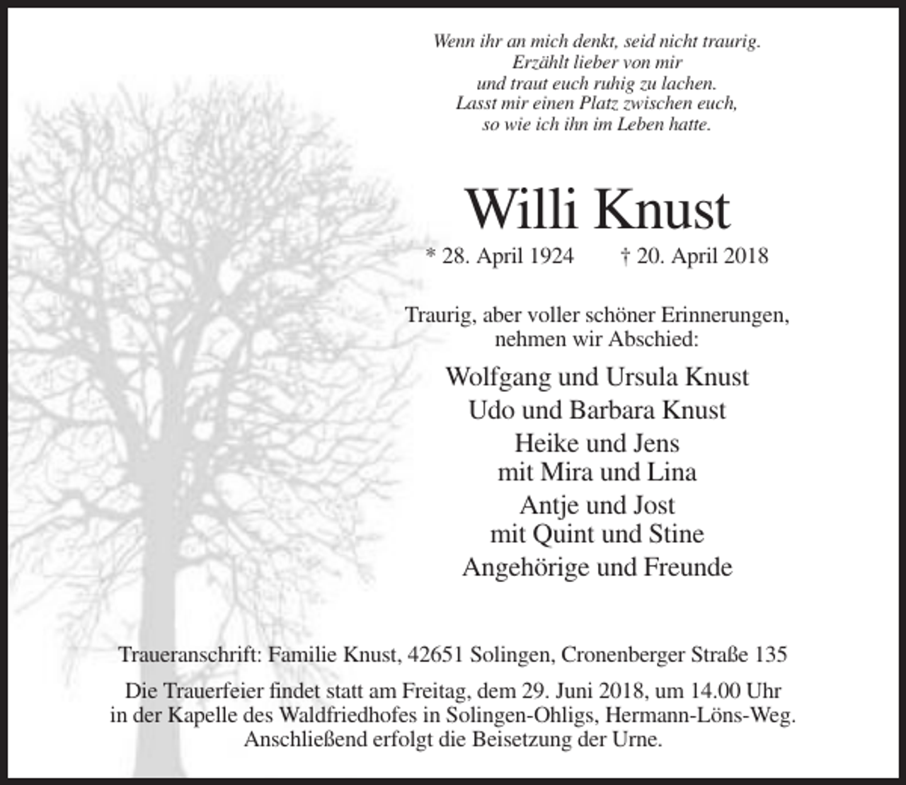 <p>Wenn ihr an mich denkt, seid nicht traurig.<br />Erzählt lieber von mir<br />und traut euch ruhig zu lachen.<br />Lasst mir einen Platz zwischen euch,<br />so wie ich ihn im Leben hatte.</p><p>Willi Knust<br />* 28. April 1924</p><p>† 20. April 2018</p><p>Traurig, aber voller schöner Erinnerungen,<br />nehmen wir Abschied:</p><p>Wolfgang und Ursula Knust<br />Udo und Barbara Knust<br />Heike und Jens<br />mit Mira und Lina<br />Antje und Jost<br />mit Quint und Stine<br />Angehörige und Freunde<br />Traueranschrift: Familie Knust, 42651 Solingen, Cronenberger Straße 135<br />Die Trauerfeier findet statt am Freitag, dem 29. Juni 2018, um 14.00 Uhr<br />in der Kapelle des Waldfriedhofes in Solingen-Ohligs, Hermann-Löns-Weg.<br />Anschließend erfolgt die Beisetzung der Urne.</p>