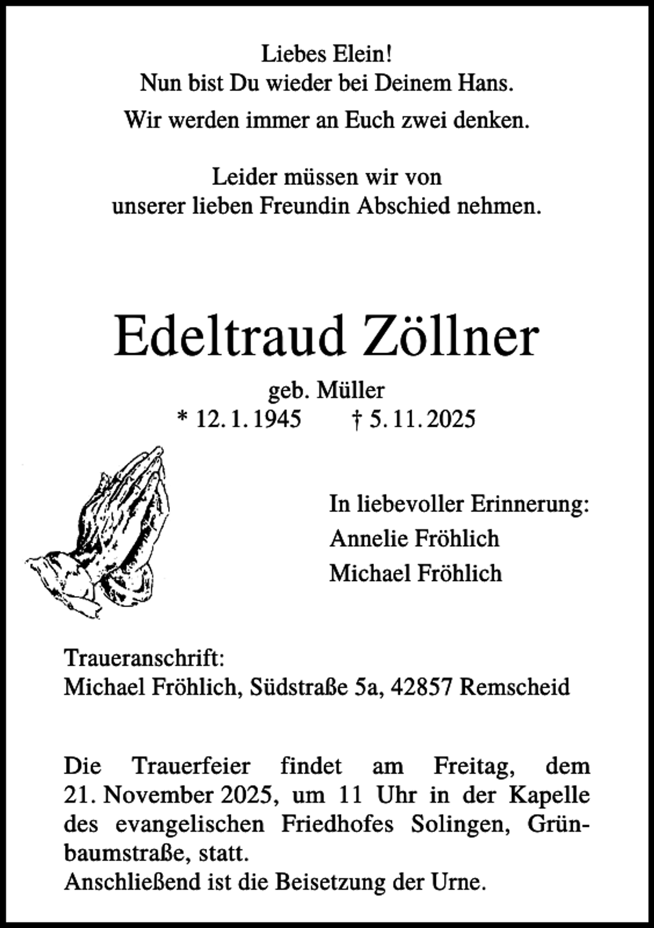 <p>Liebes Elein!<br />Nun bist Du wieder bei Deinem Hans.<br />Wir werden immer an Euch zwei denken.<br />Leider müssen wir von<br />unserer lieben Freundin Abschied nehmen.</p><p>Edeltraud Zöllner<br />geb. Müller<br />* 12. 1. 1945<br />† 5. 11. 2025<br />In liebevoller Erinnerung:<br />Annelie Fröhlich<br />Michael Fröhlich<br />Traueranschrift:<br />Michael Fröhlich, Südstraße 5a, 42857 Remscheid<br />Die Trauerfeier findet am Freitag, dem<br />21. November 2025, um 11 Uhr in der Kapelle<br />des evangelischen Friedhofes Solingen, Grünbaumstraße, statt.<br />Anschließend ist die Beisetzung der Urne.</p>