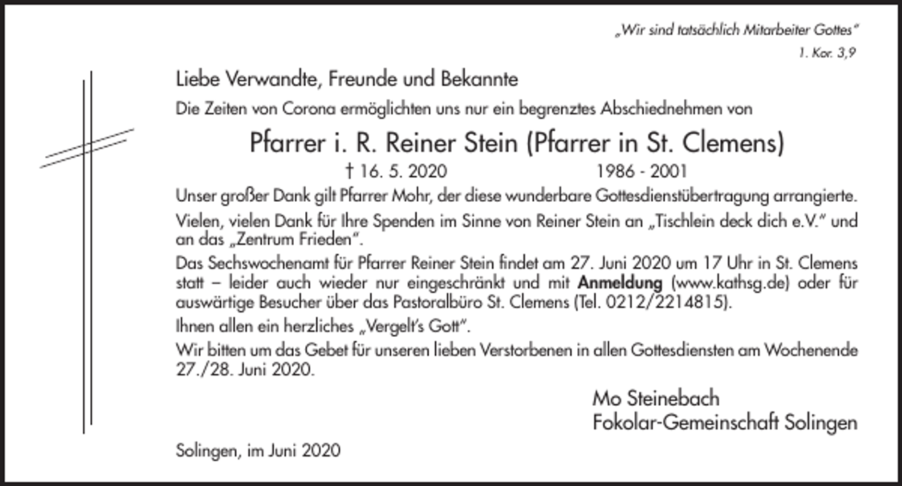 <p>„Wir sind tatsächlich Mitarbeiter Gottes“<br />1. Kor. 3,9</p><p>Liebe Verwandte, Freunde und Bekannte<br />Die Zeiten von Corona ermöglichten uns nur ein begrenztes Abschiednehmen von</p><p>Pfarrer i. R. Reiner Stein (Pfarrer in St. Clemens)<br />† 16. 5. 2020<br />1986 - 2001<br />Unser großer Dank gilt Pfarrer Mohr, der diese wunderbare Gottesdienstübertragung arrangierte.<br />Vielen, vielen Dank für Ihre Spenden im Sinne von Reiner Stein an „Tischlein deck dich e.V.“ und<br />an das „Zentrum Frieden“.<br />Das Sechswochenamt für Pfarrer Reiner Stein findet am 27. Juni 2020 um 17 Uhr in St. Clemens<br />statt – leider auch wieder nur eingeschränkt und mit Anmeldung (www.kathsg.de) oder für<br />auswärtige Besucher über das Pastoralbüro St. Clemens (Tel. 0212/2214815).<br />Ihnen allen ein herzliches „Vergelt’s Gott“.<br />Wir bitten um das Gebet für unseren lieben Verstorbenen in allen Gottesdiensten am Wochenende<br />27./28. Juni 2020.</p><p>Mo Steinebach<br />Fokolar-Gemeinschaft Solingen<br />Solingen, im Juni 2020</p>