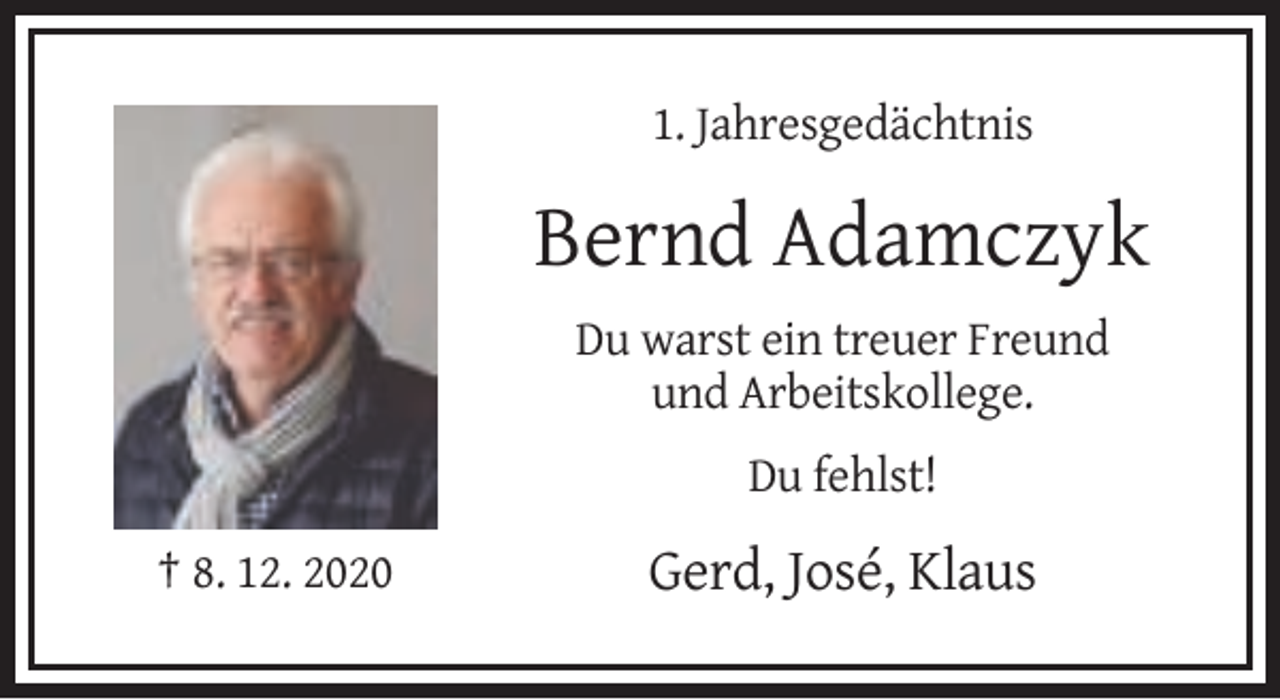 <p>1. Jahresgedächtnis</p><p>Bernd Adamczyk<br />Du warst ein treuer Freund<br />und Arbeitskollege.<br />Du fehlst!<br />† 8. 12. 2020</p><p>Gerd, José, Klaus</p>