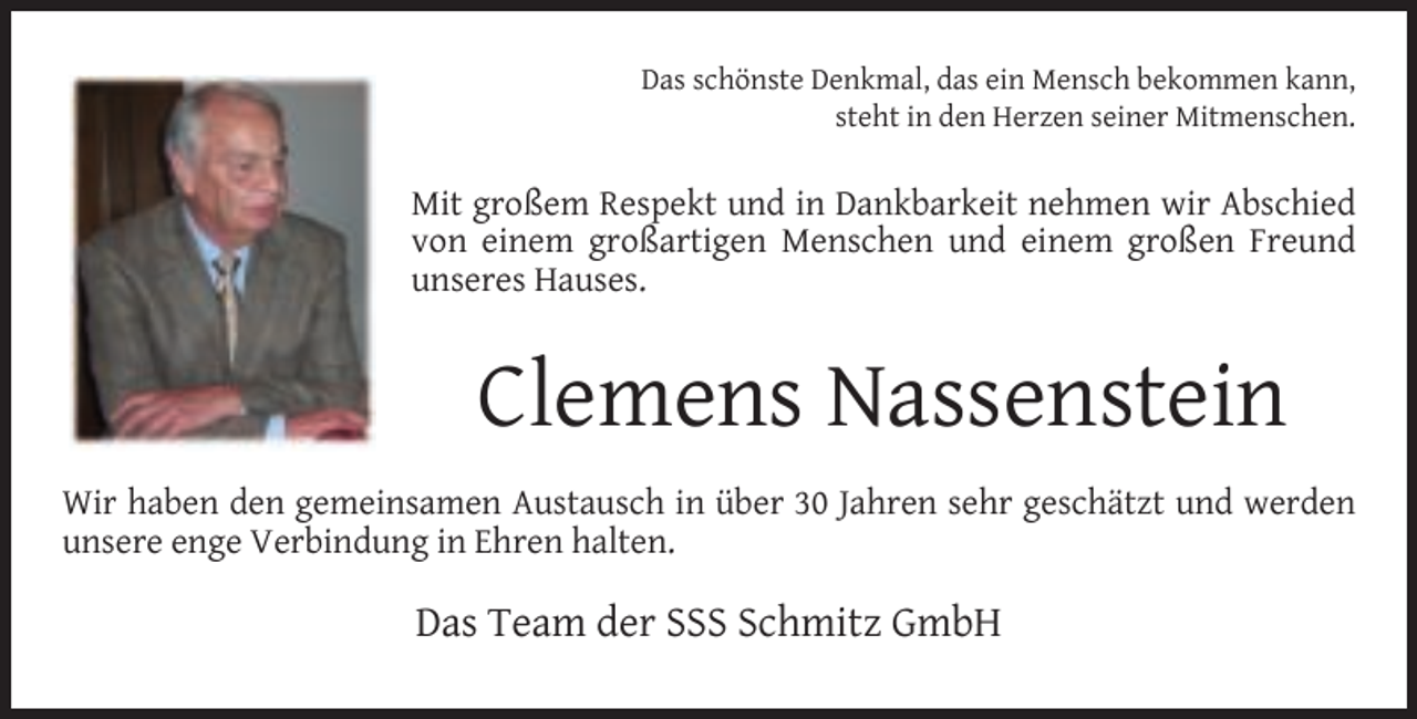 <p>Das schönste Denkmal, das ein Mensch bekommen kann,<br />steht in den Herzen seiner Mitmenschen.</p><p>Mit großem Respekt und in Dankbarkeit nehmen wir Abschied<br />von einem großartigen Menschen und einem großen Freund<br />unseres Hauses.</p><p>Clemens Nassenstein<br />Wir haben den gemeinsamen Austausch in über 30 Jahren sehr geschätzt und werden<br />unsere enge Verbindung in Ehren halten.</p><p>Das Team der SSS Schmitz GmbH</p>